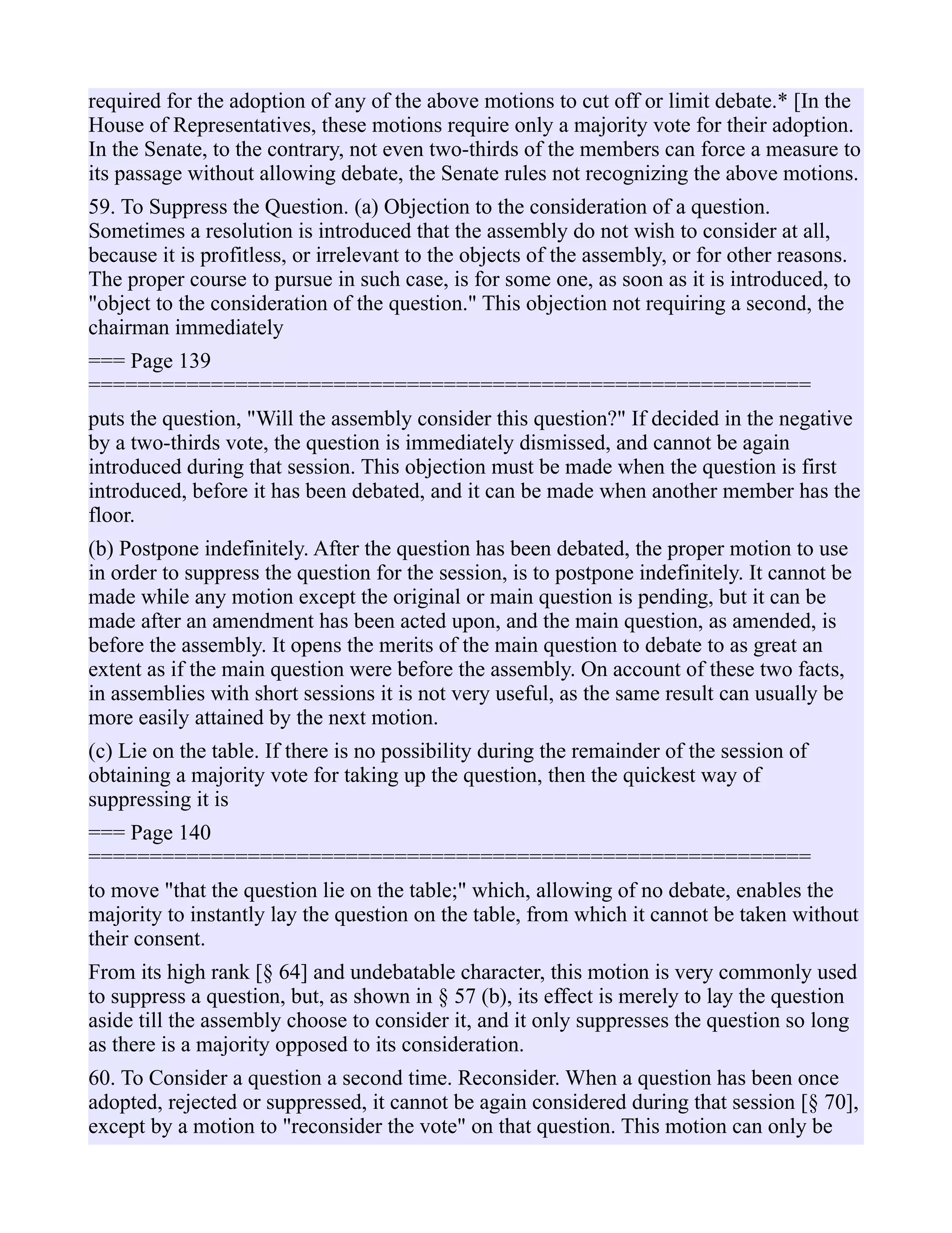 required for the adoption of any of the above motions to cut off or limit debate.* [In the
House of Representatives, these motions require only a majority vote for their adoption.
In the Senate, to the contrary, not even two-thirds of the members can force a measure to
its passage without allowing debate, the Senate rules not recognizing the above motions.
59. To Suppress the Question. (a) Objection to the consideration of a question.
Sometimes a resolution is introduced that the assembly do not wish to consider at all,
because it is profitless, or irrelevant to the objects of the assembly, or for other reasons.
The proper course to pursue in such case, is for some one, as soon as it is introduced, to
"object to the consideration of the question." This objection not requiring a second, the
chairman immediately
=== Page 139
===========================================================
puts the question, "Will the assembly consider this question?" If decided in the negative
by a two-thirds vote, the question is immediately dismissed, and cannot be again
introduced during that session. This objection must be made when the question is first
introduced, before it has been debated, and it can be made when another member has the
floor.
(b) Postpone indefinitely. After the question has been debated, the proper motion to use
in order to suppress the question for the session, is to postpone indefinitely. It cannot be
made while any motion except the original or main question is pending, but it can be
made after an amendment has been acted upon, and the main question, as amended, is
before the assembly. It opens the merits of the main question to debate to as great an
extent as if the main question were before the assembly. On account of these two facts,
in assemblies with short sessions it is not very useful, as the same result can usually be
more easily attained by the next motion.
(c) Lie on the table. If there is no possibility during the remainder of the session of
obtaining a majority vote for taking up the question, then the quickest way of
suppressing it is
=== Page 140
===========================================================
to move "that the question lie on the table;" which, allowing of no debate, enables the
majority to instantly lay the question on the table, from which it cannot be taken without
their consent.
From its high rank [§ 64] and undebatable character, this motion is very commonly used
to suppress a question, but, as shown in § 57 (b), its effect is merely to lay the question
aside till the assembly choose to consider it, and it only suppresses the question so long
as there is a majority opposed to its consideration.
60. To Consider a question a second time. Reconsider. When a question has been once
adopted, rejected or suppressed, it cannot be again considered during that session [§ 70],
except by a motion to "reconsider the vote" on that question. This motion can only be
 