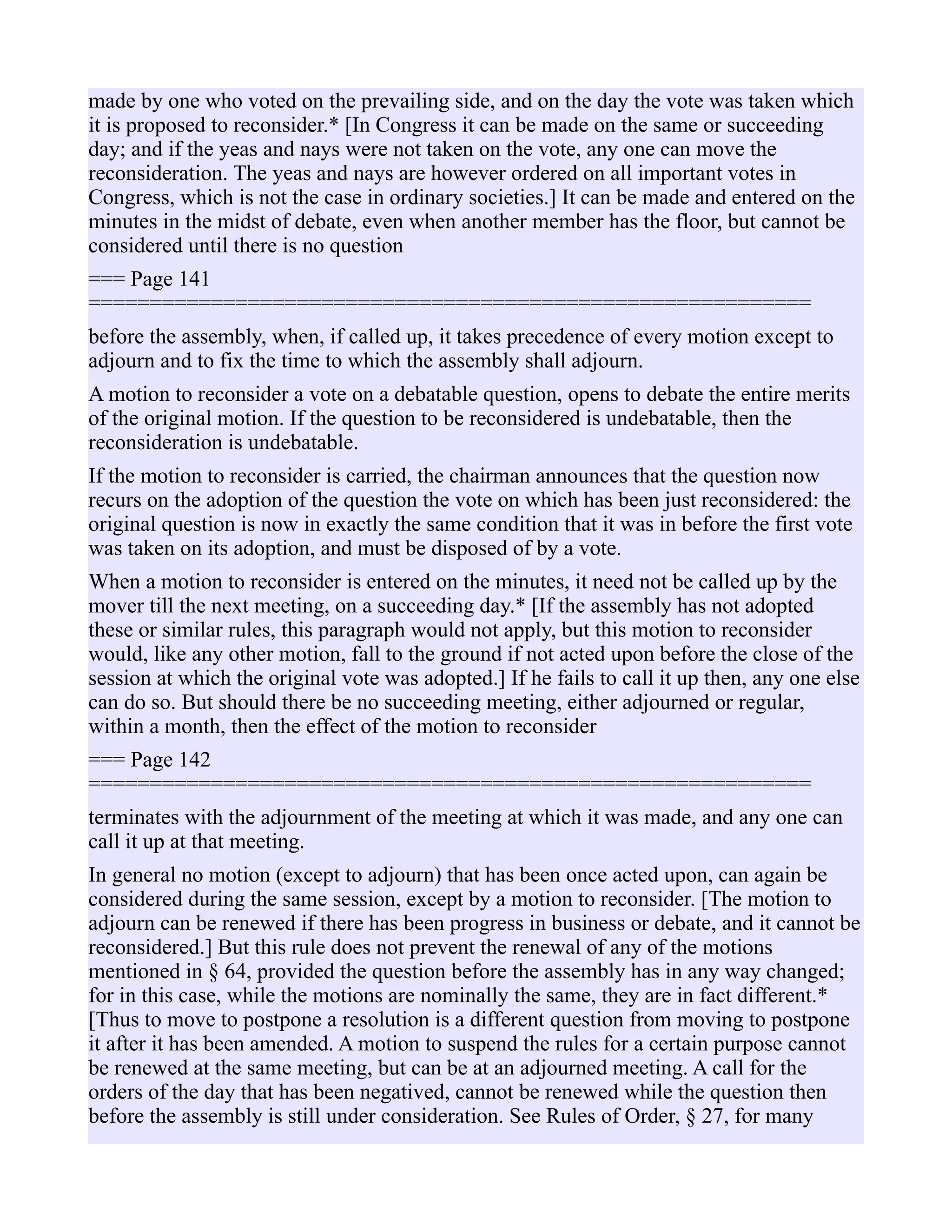 made by one who voted on the prevailing side, and on the day the vote was taken which
it is proposed to reconsider.* [In Congress it can be made on the same or succeeding
day; and if the yeas and nays were not taken on the vote, any one can move the
reconsideration. The yeas and nays are however ordered on all important votes in
Congress, which is not the case in ordinary societies.] It can be made and entered on the
minutes in the midst of debate, even when another member has the floor, but cannot be
considered until there is no question
=== Page 141
===========================================================
before the assembly, when, if called up, it takes precedence of every motion except to
adjourn and to fix the time to which the assembly shall adjourn.
A motion to reconsider a vote on a debatable question, opens to debate the entire merits
of the original motion. If the question to be reconsidered is undebatable, then the
reconsideration is undebatable.
If the motion to reconsider is carried, the chairman announces that the question now
recurs on the adoption of the question the vote on which has been just reconsidered: the
original question is now in exactly the same condition that it was in before the first vote
was taken on its adoption, and must be disposed of by a vote.
When a motion to reconsider is entered on the minutes, it need not be called up by the
mover till the next meeting, on a succeeding day.* [If the assembly has not adopted
these or similar rules, this paragraph would not apply, but this motion to reconsider
would, like any other motion, fall to the ground if not acted upon before the close of the
session at which the original vote was adopted.] If he fails to call it up then, any one else
can do so. But should there be no succeeding meeting, either adjourned or regular,
within a month, then the effect of the motion to reconsider
=== Page 142
===========================================================
terminates with the adjournment of the meeting at which it was made, and any one can
call it up at that meeting.
In general no motion (except to adjourn) that has been once acted upon, can again be
considered during the same session, except by a motion to reconsider. [The motion to
adjourn can be renewed if there has been progress in business or debate, and it cannot be
reconsidered.] But this rule does not prevent the renewal of any of the motions
mentioned in § 64, provided the question before the assembly has in any way changed;
for in this case, while the motions are nominally the same, they are in fact different.*
[Thus to move to postpone a resolution is a different question from moving to postpone
it after it has been amended. A motion to suspend the rules for a certain purpose cannot
be renewed at the same meeting, but can be at an adjourned meeting. A call for the
orders of the day that has been negatived, cannot be renewed while the question then
before the assembly is still under consideration. See Rules of Order, § 27, for many
 