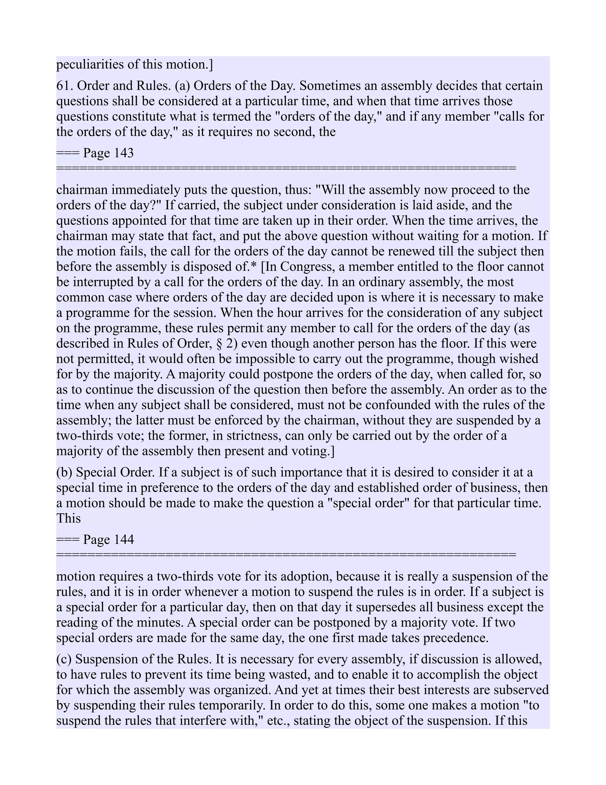 peculiarities of this motion.]
61. Order and Rules. (a) Orders of the Day. Sometimes an assembly decides that certain
questions shall be considered at a particular time, and when that time arrives those
questions constitute what is termed the "orders of the day," and if any member "calls for
the orders of the day," as it requires no second, the
=== Page 143
===========================================================
chairman immediately puts the question, thus: "Will the assembly now proceed to the
orders of the day?" If carried, the subject under consideration is laid aside, and the
questions appointed for that time are taken up in their order. When the time arrives, the
chairman may state that fact, and put the above question without waiting for a motion. If
the motion fails, the call for the orders of the day cannot be renewed till the subject then
before the assembly is disposed of.* [In Congress, a member entitled to the floor cannot
be interrupted by a call for the orders of the day. In an ordinary assembly, the most
common case where orders of the day are decided upon is where it is necessary to make
a programme for the session. When the hour arrives for the consideration of any subject
on the programme, these rules permit any member to call for the orders of the day (as
described in Rules of Order, § 2) even though another person has the floor. If this were
not permitted, it would often be impossible to carry out the programme, though wished
for by the majority. A majority could postpone the orders of the day, when called for, so
as to continue the discussion of the question then before the assembly. An order as to the
time when any subject shall be considered, must not be confounded with the rules of the
assembly; the latter must be enforced by the chairman, without they are suspended by a
two-thirds vote; the former, in strictness, can only be carried out by the order of a
majority of the assembly then present and voting.]
(b) Special Order. If a subject is of such importance that it is desired to consider it at a
special time in preference to the orders of the day and established order of business, then
a motion should be made to make the question a "special order" for that particular time.
This
=== Page 144
===========================================================
motion requires a two-thirds vote for its adoption, because it is really a suspension of the
rules, and it is in order whenever a motion to suspend the rules is in order. If a subject is
a special order for a particular day, then on that day it supersedes all business except the
reading of the minutes. A special order can be postponed by a majority vote. If two
special orders are made for the same day, the one first made takes precedence.
(c) Suspension of the Rules. It is necessary for every assembly, if discussion is allowed,
to have rules to prevent its time being wasted, and to enable it to accomplish the object
for which the assembly was organized. And yet at times their best interests are subserved
by suspending their rules temporarily. In order to do this, some one makes a motion "to
suspend the rules that interfere with," etc., stating the object of the suspension. If this
 