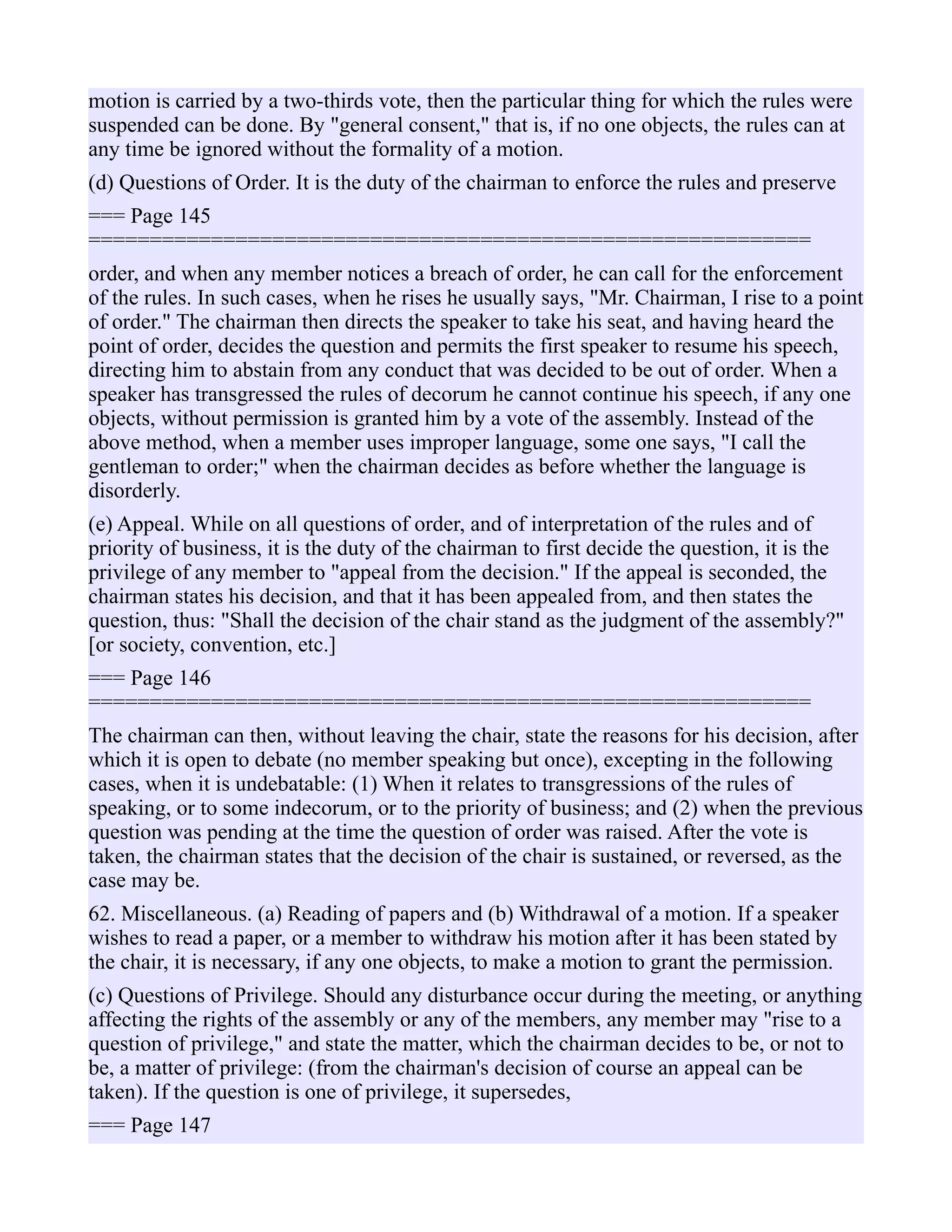 motion is carried by a two-thirds vote, then the particular thing for which the rules were
suspended can be done. By "general consent," that is, if no one objects, the rules can at
any time be ignored without the formality of a motion.
(d) Questions of Order. It is the duty of the chairman to enforce the rules and preserve
=== Page 145
===========================================================
order, and when any member notices a breach of order, he can call for the enforcement
of the rules. In such cases, when he rises he usually says, "Mr. Chairman, I rise to a point
of order." The chairman then directs the speaker to take his seat, and having heard the
point of order, decides the question and permits the first speaker to resume his speech,
directing him to abstain from any conduct that was decided to be out of order. When a
speaker has transgressed the rules of decorum he cannot continue his speech, if any one
objects, without permission is granted him by a vote of the assembly. Instead of the
above method, when a member uses improper language, some one says, "I call the
gentleman to order;" when the chairman decides as before whether the language is
disorderly.
(e) Appeal. While on all questions of order, and of interpretation of the rules and of
priority of business, it is the duty of the chairman to first decide the question, it is the
privilege of any member to "appeal from the decision." If the appeal is seconded, the
chairman states his decision, and that it has been appealed from, and then states the
question, thus: "Shall the decision of the chair stand as the judgment of the assembly?"
[or society, convention, etc.]
=== Page 146
===========================================================
The chairman can then, without leaving the chair, state the reasons for his decision, after
which it is open to debate (no member speaking but once), excepting in the following
cases, when it is undebatable: (1) When it relates to transgressions of the rules of
speaking, or to some indecorum, or to the priority of business; and (2) when the previous
question was pending at the time the question of order was raised. After the vote is
taken, the chairman states that the decision of the chair is sustained, or reversed, as the
case may be.
62. Miscellaneous. (a) Reading of papers and (b) Withdrawal of a motion. If a speaker
wishes to read a paper, or a member to withdraw his motion after it has been stated by
the chair, it is necessary, if any one objects, to make a motion to grant the permission.
(c) Questions of Privilege. Should any disturbance occur during the meeting, or anything
affecting the rights of the assembly or any of the members, any member may "rise to a
question of privilege," and state the matter, which the chairman decides to be, or not to
be, a matter of privilege: (from the chairman's decision of course an appeal can be
taken). If the question is one of privilege, it supersedes,
=== Page 147
 