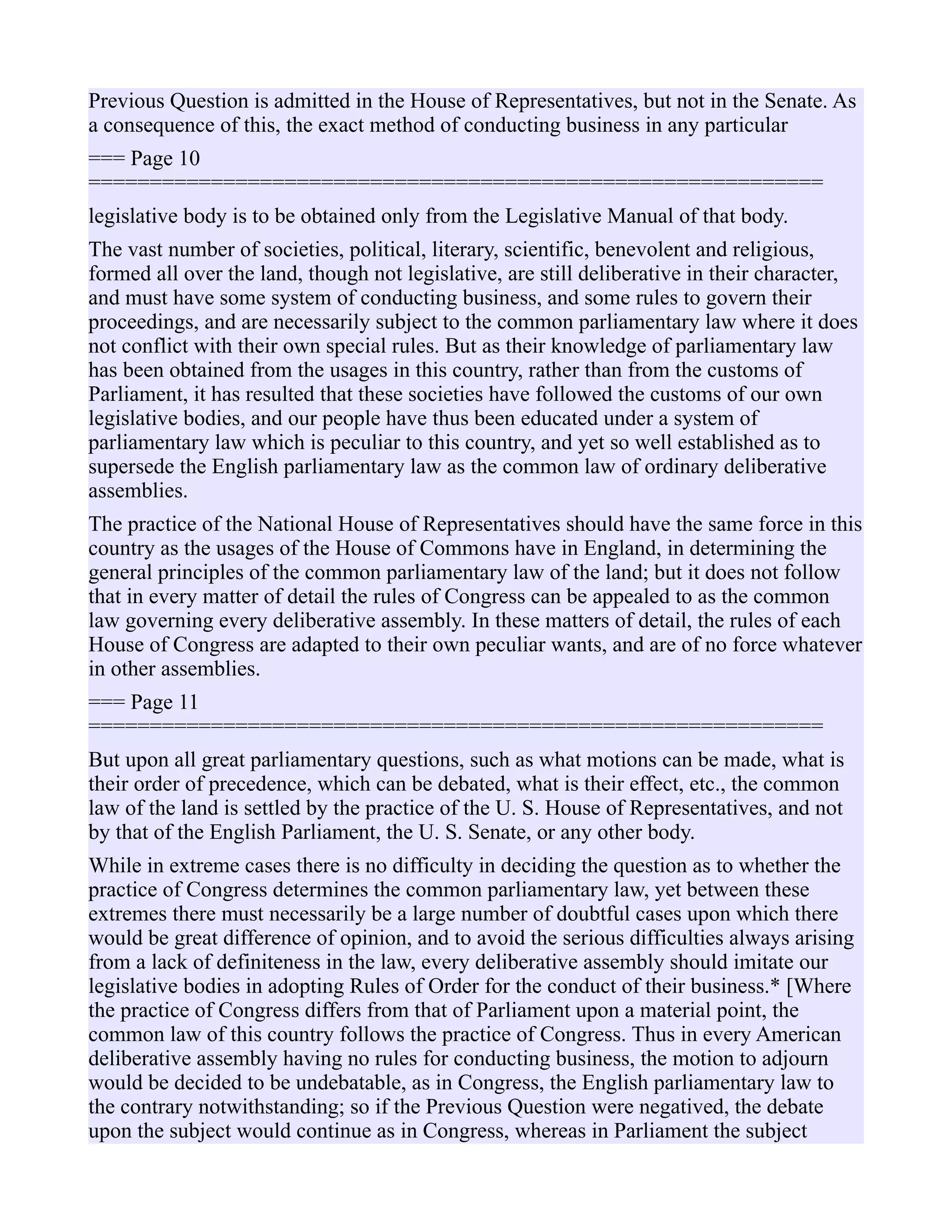 Previous Question is admitted in the House of Representatives, but not in the Senate. As
a consequence of this, the exact method of conducting business in any particular
=== Page 10
============================================================
legislative body is to be obtained only from the Legislative Manual of that body.
The vast number of societies, political, literary, scientific, benevolent and religious,
formed all over the land, though not legislative, are still deliberative in their character,
and must have some system of conducting business, and some rules to govern their
proceedings, and are necessarily subject to the common parliamentary law where it does
not conflict with their own special rules. But as their knowledge of parliamentary law
has been obtained from the usages in this country, rather than from the customs of
Parliament, it has resulted that these societies have followed the customs of our own
legislative bodies, and our people have thus been educated under a system of
parliamentary law which is peculiar to this country, and yet so well established as to
supersede the English parliamentary law as the common law of ordinary deliberative
assemblies.
The practice of the National House of Representatives should have the same force in this
country as the usages of the House of Commons have in England, in determining the
general principles of the common parliamentary law of the land; but it does not follow
that in every matter of detail the rules of Congress can be appealed to as the common
law governing every deliberative assembly. In these matters of detail, the rules of each
House of Congress are adapted to their own peculiar wants, and are of no force whatever
in other assemblies.
=== Page 11
============================================================
But upon all great parliamentary questions, such as what motions can be made, what is
their order of precedence, which can be debated, what is their effect, etc., the common
law of the land is settled by the practice of the U. S. House of Representatives, and not
by that of the English Parliament, the U. S. Senate, or any other body.
While in extreme cases there is no difficulty in deciding the question as to whether the
practice of Congress determines the common parliamentary law, yet between these
extremes there must necessarily be a large number of doubtful cases upon which there
would be great difference of opinion, and to avoid the serious difficulties always arising
from a lack of definiteness in the law, every deliberative assembly should imitate our
legislative bodies in adopting Rules of Order for the conduct of their business.* [Where
the practice of Congress differs from that of Parliament upon a material point, the
common law of this country follows the practice of Congress. Thus in every American
deliberative assembly having no rules for conducting business, the motion to adjourn
would be decided to be undebatable, as in Congress, the English parliamentary law to
the contrary notwithstanding; so if the Previous Question were negatived, the debate
upon the subject would continue as in Congress, whereas in Parliament the subject
 