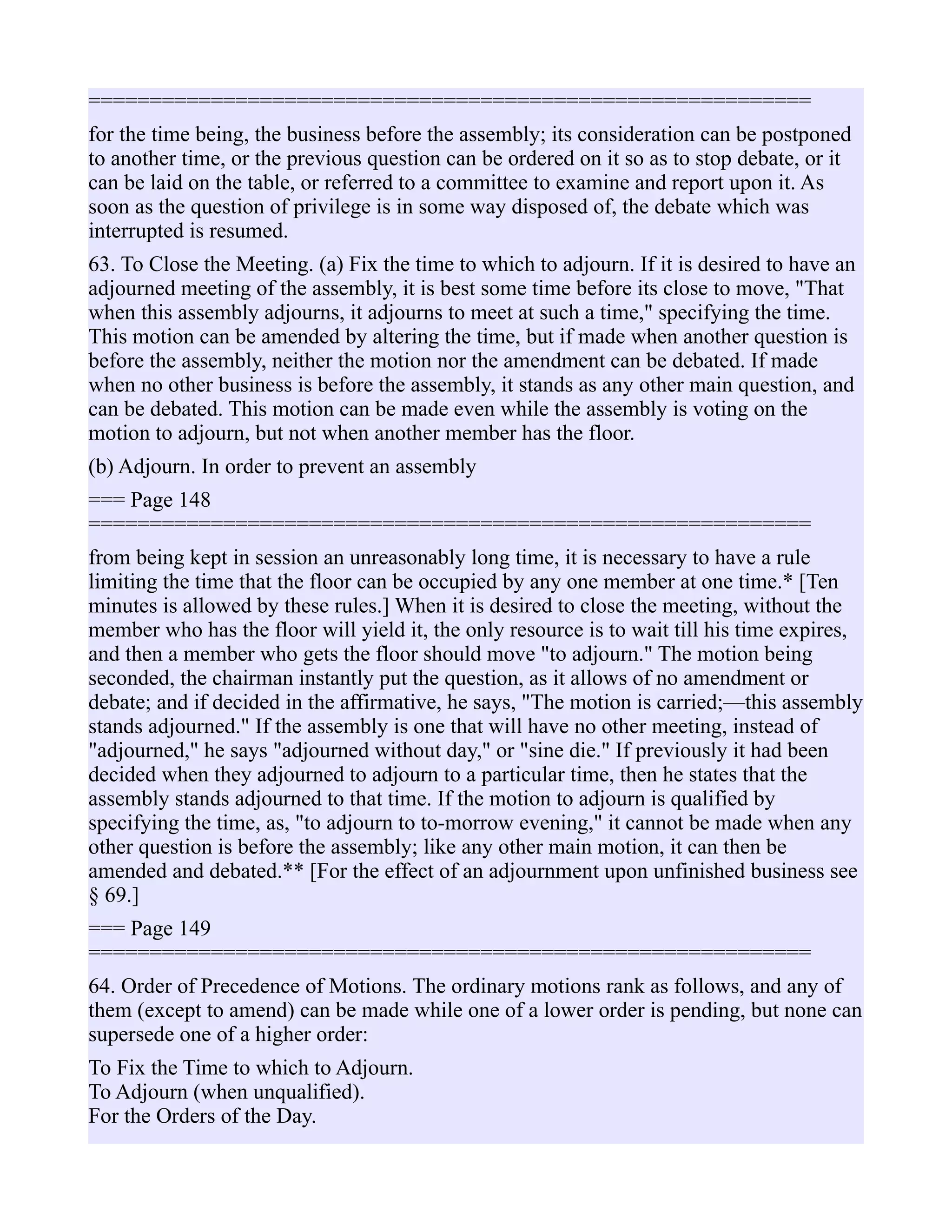 ===========================================================
for the time being, the business before the assembly; its consideration can be postponed
to another time, or the previous question can be ordered on it so as to stop debate, or it
can be laid on the table, or referred to a committee to examine and report upon it. As
soon as the question of privilege is in some way disposed of, the debate which was
interrupted is resumed.
63. To Close the Meeting. (a) Fix the time to which to adjourn. If it is desired to have an
adjourned meeting of the assembly, it is best some time before its close to move, "That
when this assembly adjourns, it adjourns to meet at such a time," specifying the time.
This motion can be amended by altering the time, but if made when another question is
before the assembly, neither the motion nor the amendment can be debated. If made
when no other business is before the assembly, it stands as any other main question, and
can be debated. This motion can be made even while the assembly is voting on the
motion to adjourn, but not when another member has the floor.
(b) Adjourn. In order to prevent an assembly
=== Page 148
===========================================================
from being kept in session an unreasonably long time, it is necessary to have a rule
limiting the time that the floor can be occupied by any one member at one time.* [Ten
minutes is allowed by these rules.] When it is desired to close the meeting, without the
member who has the floor will yield it, the only resource is to wait till his time expires,
and then a member who gets the floor should move "to adjourn." The motion being
seconded, the chairman instantly put the question, as it allows of no amendment or
debate; and if decided in the affirmative, he says, "The motion is carried;—this assembly
stands adjourned." If the assembly is one that will have no other meeting, instead of
"adjourned," he says "adjourned without day," or "sine die." If previously it had been
decided when they adjourned to adjourn to a particular time, then he states that the
assembly stands adjourned to that time. If the motion to adjourn is qualified by
specifying the time, as, "to adjourn to to-morrow evening," it cannot be made when any
other question is before the assembly; like any other main motion, it can then be
amended and debated.** [For the effect of an adjournment upon unfinished business see
§ 69.]
=== Page 149
===========================================================
64. Order of Precedence of Motions. The ordinary motions rank as follows, and any of
them (except to amend) can be made while one of a lower order is pending, but none can
supersede one of a higher order:
To Fix the Time to which to Adjourn.
To Adjourn (when unqualified).
For the Orders of the Day.
 