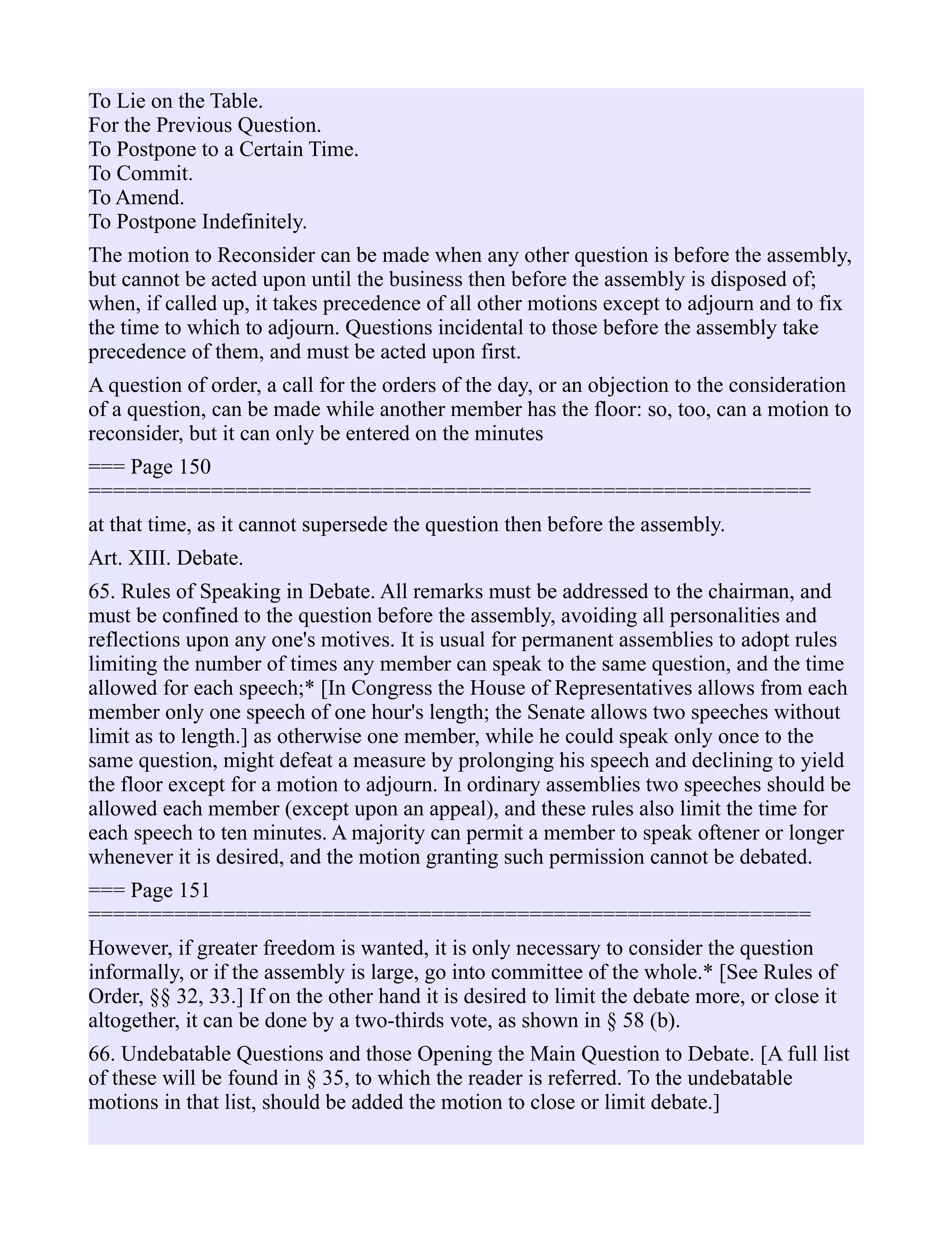 To Lie on the Table.
For the Previous Question.
To Postpone to a Certain Time.
To Commit.
To Amend.
To Postpone Indefinitely.
The motion to Reconsider can be made when any other question is before the assembly,
but cannot be acted upon until the business then before the assembly is disposed of;
when, if called up, it takes precedence of all other motions except to adjourn and to fix
the time to which to adjourn. Questions incidental to those before the assembly take
precedence of them, and must be acted upon first.
A question of order, a call for the orders of the day, or an objection to the consideration
of a question, can be made while another member has the floor: so, too, can a motion to
reconsider, but it can only be entered on the minutes
=== Page 150
===========================================================
at that time, as it cannot supersede the question then before the assembly.
Art. XIII. Debate.
65. Rules of Speaking in Debate. All remarks must be addressed to the chairman, and
must be confined to the question before the assembly, avoiding all personalities and
reflections upon any one's motives. It is usual for permanent assemblies to adopt rules
limiting the number of times any member can speak to the same question, and the time
allowed for each speech;* [In Congress the House of Representatives allows from each
member only one speech of one hour's length; the Senate allows two speeches without
limit as to length.] as otherwise one member, while he could speak only once to the
same question, might defeat a measure by prolonging his speech and declining to yield
the floor except for a motion to adjourn. In ordinary assemblies two speeches should be
allowed each member (except upon an appeal), and these rules also limit the time for
each speech to ten minutes. A majority can permit a member to speak oftener or longer
whenever it is desired, and the motion granting such permission cannot be debated.
=== Page 151
===========================================================
However, if greater freedom is wanted, it is only necessary to consider the question
informally, or if the assembly is large, go into committee of the whole.* [See Rules of
Order, §§ 32, 33.] If on the other hand it is desired to limit the debate more, or close it
altogether, it can be done by a two-thirds vote, as shown in § 58 (b).
66. Undebatable Questions and those Opening the Main Question to Debate. [A full list
of these will be found in § 35, to which the reader is referred. To the undebatable
motions in that list, should be added the motion to close or limit debate.]
 