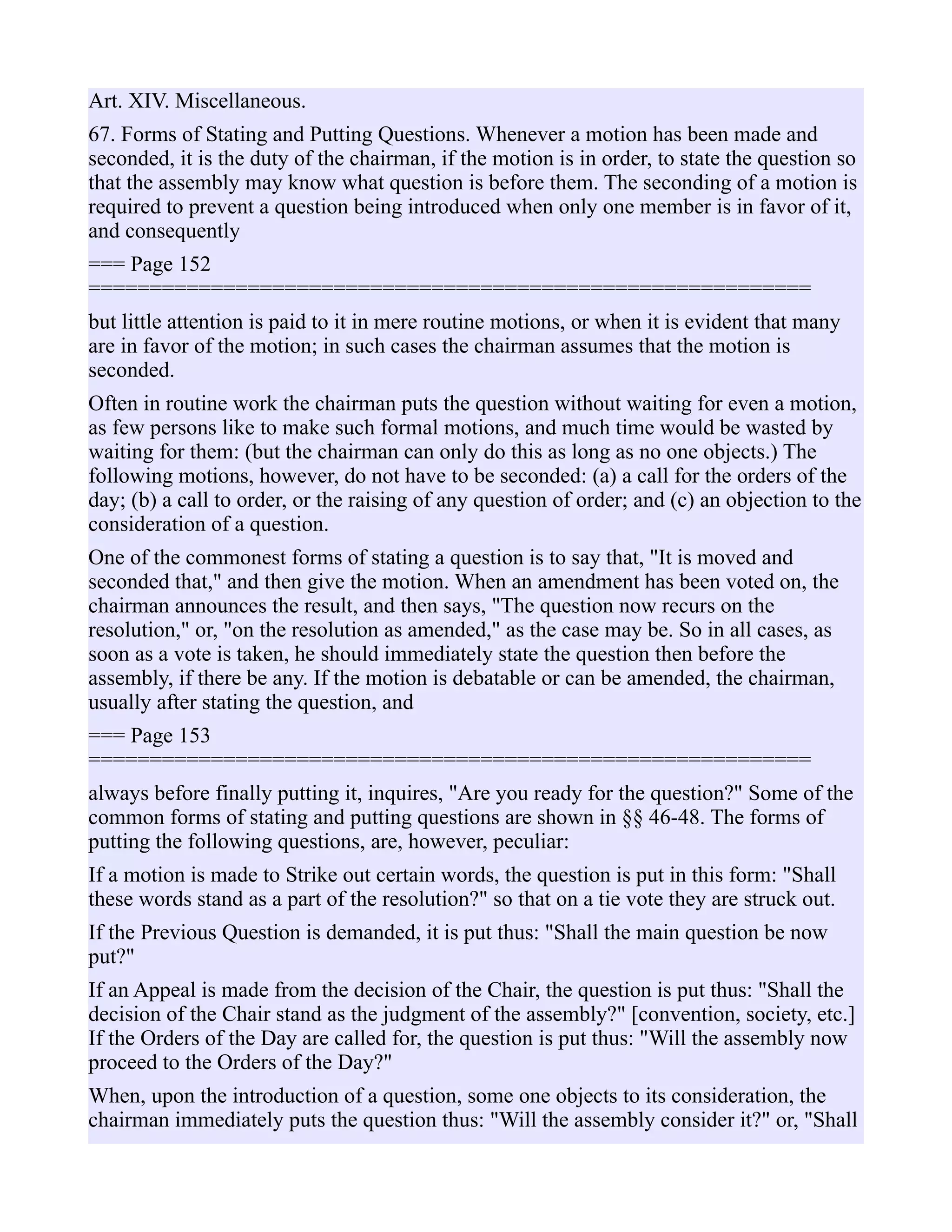 Art. XIV. Miscellaneous.
67. Forms of Stating and Putting Questions. Whenever a motion has been made and
seconded, it is the duty of the chairman, if the motion is in order, to state the question so
that the assembly may know what question is before them. The seconding of a motion is
required to prevent a question being introduced when only one member is in favor of it,
and consequently
=== Page 152
===========================================================
but little attention is paid to it in mere routine motions, or when it is evident that many
are in favor of the motion; in such cases the chairman assumes that the motion is
seconded.
Often in routine work the chairman puts the question without waiting for even a motion,
as few persons like to make such formal motions, and much time would be wasted by
waiting for them: (but the chairman can only do this as long as no one objects.) The
following motions, however, do not have to be seconded: (a) a call for the orders of the
day; (b) a call to order, or the raising of any question of order; and (c) an objection to the
consideration of a question.
One of the commonest forms of stating a question is to say that, "It is moved and
seconded that," and then give the motion. When an amendment has been voted on, the
chairman announces the result, and then says, "The question now recurs on the
resolution," or, "on the resolution as amended," as the case may be. So in all cases, as
soon as a vote is taken, he should immediately state the question then before the
assembly, if there be any. If the motion is debatable or can be amended, the chairman,
usually after stating the question, and
=== Page 153
===========================================================
always before finally putting it, inquires, "Are you ready for the question?" Some of the
common forms of stating and putting questions are shown in §§ 46-48. The forms of
putting the following questions, are, however, peculiar:
If a motion is made to Strike out certain words, the question is put in this form: "Shall
these words stand as a part of the resolution?" so that on a tie vote they are struck out.
If the Previous Question is demanded, it is put thus: "Shall the main question be now
put?"
If an Appeal is made from the decision of the Chair, the question is put thus: "Shall the
decision of the Chair stand as the judgment of the assembly?" [convention, society, etc.]
If the Orders of the Day are called for, the question is put thus: "Will the assembly now
proceed to the Orders of the Day?"
When, upon the introduction of a question, some one objects to its consideration, the
chairman immediately puts the question thus: "Will the assembly consider it?" or, "Shall
 
