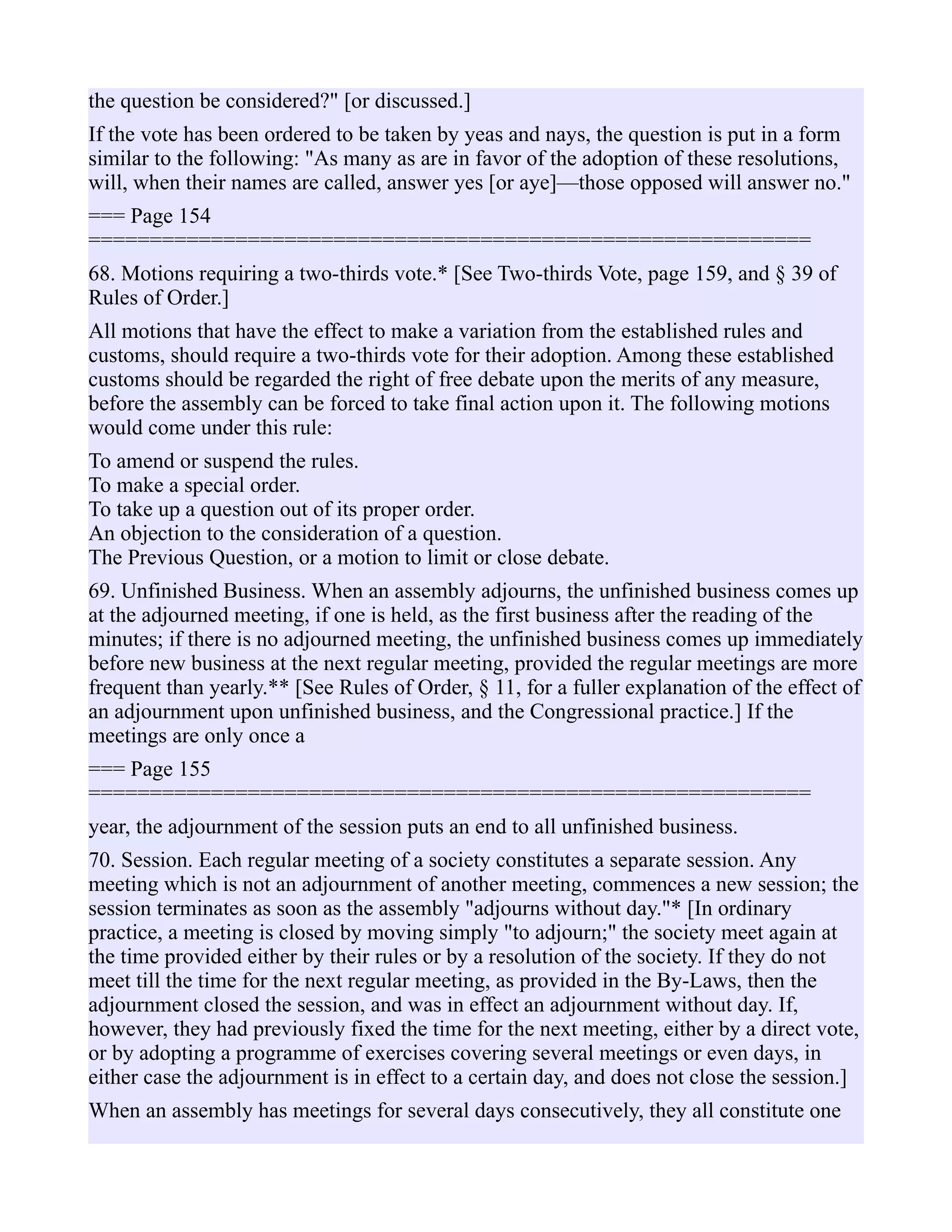 the question be considered?" [or discussed.]
If the vote has been ordered to be taken by yeas and nays, the question is put in a form
similar to the following: "As many as are in favor of the adoption of these resolutions,
will, when their names are called, answer yes [or aye]—those opposed will answer no."
=== Page 154
===========================================================
68. Motions requiring a two-thirds vote.* [See Two-thirds Vote, page 159, and § 39 of
Rules of Order.]
All motions that have the effect to make a variation from the established rules and
customs, should require a two-thirds vote for their adoption. Among these established
customs should be regarded the right of free debate upon the merits of any measure,
before the assembly can be forced to take final action upon it. The following motions
would come under this rule:
To amend or suspend the rules.
To make a special order.
To take up a question out of its proper order.
An objection to the consideration of a question.
The Previous Question, or a motion to limit or close debate.
69. Unfinished Business. When an assembly adjourns, the unfinished business comes up
at the adjourned meeting, if one is held, as the first business after the reading of the
minutes; if there is no adjourned meeting, the unfinished business comes up immediately
before new business at the next regular meeting, provided the regular meetings are more
frequent than yearly.** [See Rules of Order, § 11, for a fuller explanation of the effect of
an adjournment upon unfinished business, and the Congressional practice.] If the
meetings are only once a
=== Page 155
===========================================================
year, the adjournment of the session puts an end to all unfinished business.
70. Session. Each regular meeting of a society constitutes a separate session. Any
meeting which is not an adjournment of another meeting, commences a new session; the
session terminates as soon as the assembly "adjourns without day."* [In ordinary
practice, a meeting is closed by moving simply "to adjourn;" the society meet again at
the time provided either by their rules or by a resolution of the society. If they do not
meet till the time for the next regular meeting, as provided in the By-Laws, then the
adjournment closed the session, and was in effect an adjournment without day. If,
however, they had previously fixed the time for the next meeting, either by a direct vote,
or by adopting a programme of exercises covering several meetings or even days, in
either case the adjournment is in effect to a certain day, and does not close the session.]
When an assembly has meetings for several days consecutively, they all constitute one
 