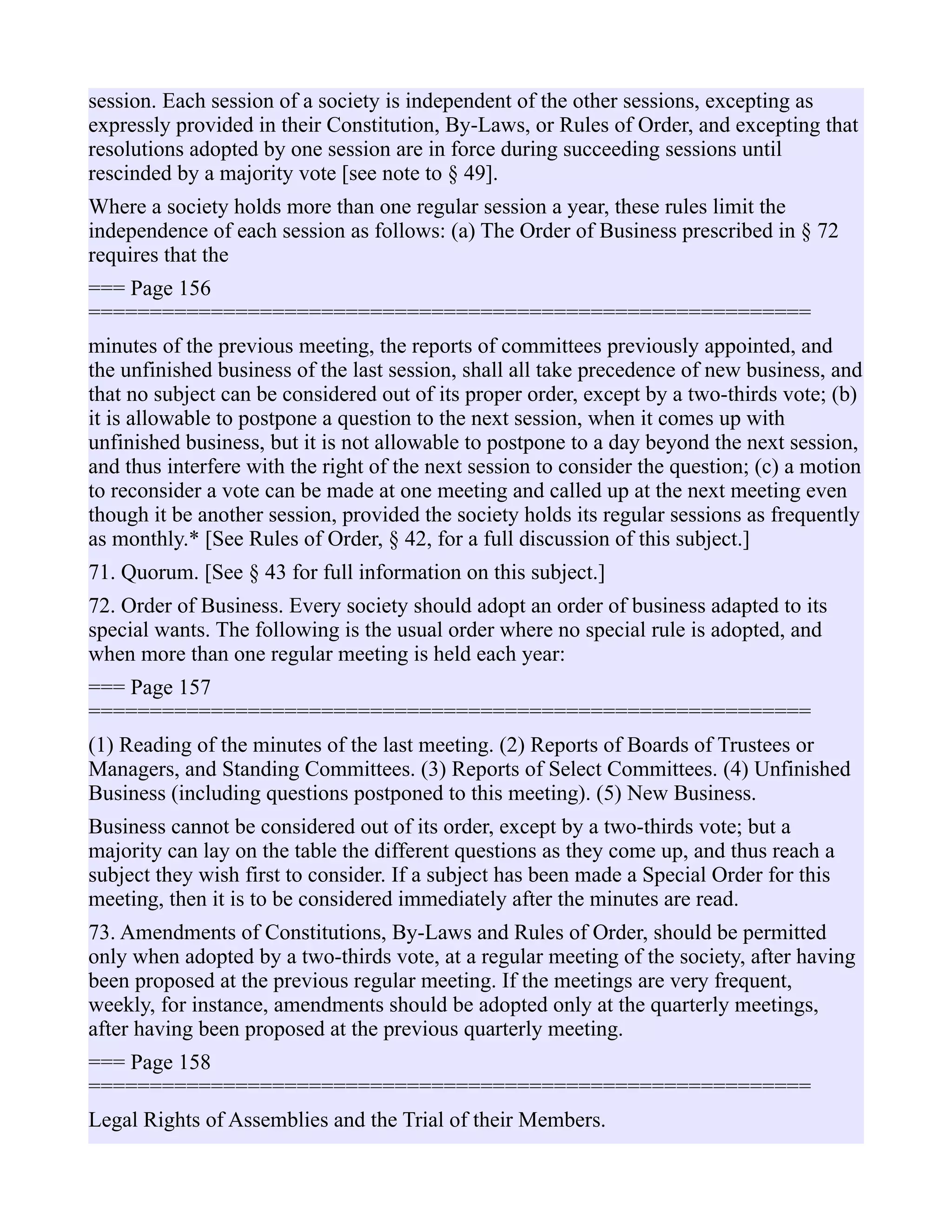 session. Each session of a society is independent of the other sessions, excepting as
expressly provided in their Constitution, By-Laws, or Rules of Order, and excepting that
resolutions adopted by one session are in force during succeeding sessions until
rescinded by a majority vote [see note to § 49].
Where a society holds more than one regular session a year, these rules limit the
independence of each session as follows: (a) The Order of Business prescribed in § 72
requires that the
=== Page 156
===========================================================
minutes of the previous meeting, the reports of committees previously appointed, and
the unfinished business of the last session, shall all take precedence of new business, and
that no subject can be considered out of its proper order, except by a two-thirds vote; (b)
it is allowable to postpone a question to the next session, when it comes up with
unfinished business, but it is not allowable to postpone to a day beyond the next session,
and thus interfere with the right of the next session to consider the question; (c) a motion
to reconsider a vote can be made at one meeting and called up at the next meeting even
though it be another session, provided the society holds its regular sessions as frequently
as monthly.* [See Rules of Order, § 42, for a full discussion of this subject.]
71. Quorum. [See § 43 for full information on this subject.]
72. Order of Business. Every society should adopt an order of business adapted to its
special wants. The following is the usual order where no special rule is adopted, and
when more than one regular meeting is held each year:
=== Page 157
===========================================================
(1) Reading of the minutes of the last meeting. (2) Reports of Boards of Trustees or
Managers, and Standing Committees. (3) Reports of Select Committees. (4) Unfinished
Business (including questions postponed to this meeting). (5) New Business.
Business cannot be considered out of its order, except by a two-thirds vote; but a
majority can lay on the table the different questions as they come up, and thus reach a
subject they wish first to consider. If a subject has been made a Special Order for this
meeting, then it is to be considered immediately after the minutes are read.
73. Amendments of Constitutions, By-Laws and Rules of Order, should be permitted
only when adopted by a two-thirds vote, at a regular meeting of the society, after having
been proposed at the previous regular meeting. If the meetings are very frequent,
weekly, for instance, amendments should be adopted only at the quarterly meetings,
after having been proposed at the previous quarterly meeting.
=== Page 158
===========================================================
Legal Rights of Assemblies and the Trial of their Members.
 