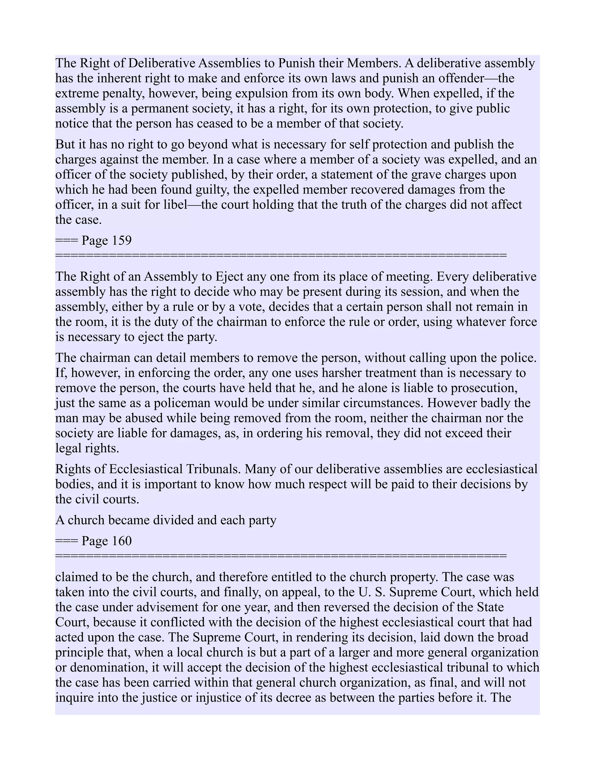 The Right of Deliberative Assemblies to Punish their Members. A deliberative assembly
has the inherent right to make and enforce its own laws and punish an offender—the
extreme penalty, however, being expulsion from its own body. When expelled, if the
assembly is a permanent society, it has a right, for its own protection, to give public
notice that the person has ceased to be a member of that society.
But it has no right to go beyond what is necessary for self protection and publish the
charges against the member. In a case where a member of a society was expelled, and an
officer of the society published, by their order, a statement of the grave charges upon
which he had been found guilty, the expelled member recovered damages from the
officer, in a suit for libel—the court holding that the truth of the charges did not affect
the case.
=== Page 159
===========================================================
The Right of an Assembly to Eject any one from its place of meeting. Every deliberative
assembly has the right to decide who may be present during its session, and when the
assembly, either by a rule or by a vote, decides that a certain person shall not remain in
the room, it is the duty of the chairman to enforce the rule or order, using whatever force
is necessary to eject the party.
The chairman can detail members to remove the person, without calling upon the police.
If, however, in enforcing the order, any one uses harsher treatment than is necessary to
remove the person, the courts have held that he, and he alone is liable to prosecution,
just the same as a policeman would be under similar circumstances. However badly the
man may be abused while being removed from the room, neither the chairman nor the
society are liable for damages, as, in ordering his removal, they did not exceed their
legal rights.
Rights of Ecclesiastical Tribunals. Many of our deliberative assemblies are ecclesiastical
bodies, and it is important to know how much respect will be paid to their decisions by
the civil courts.
A church became divided and each party
=== Page 160
===========================================================
claimed to be the church, and therefore entitled to the church property. The case was
taken into the civil courts, and finally, on appeal, to the U. S. Supreme Court, which held
the case under advisement for one year, and then reversed the decision of the State
Court, because it conflicted with the decision of the highest ecclesiastical court that had
acted upon the case. The Supreme Court, in rendering its decision, laid down the broad
principle that, when a local church is but a part of a larger and more general organization
or denomination, it will accept the decision of the highest ecclesiastical tribunal to which
the case has been carried within that general church organization, as final, and will not
inquire into the justice or injustice of its decree as between the parties before it. The
 