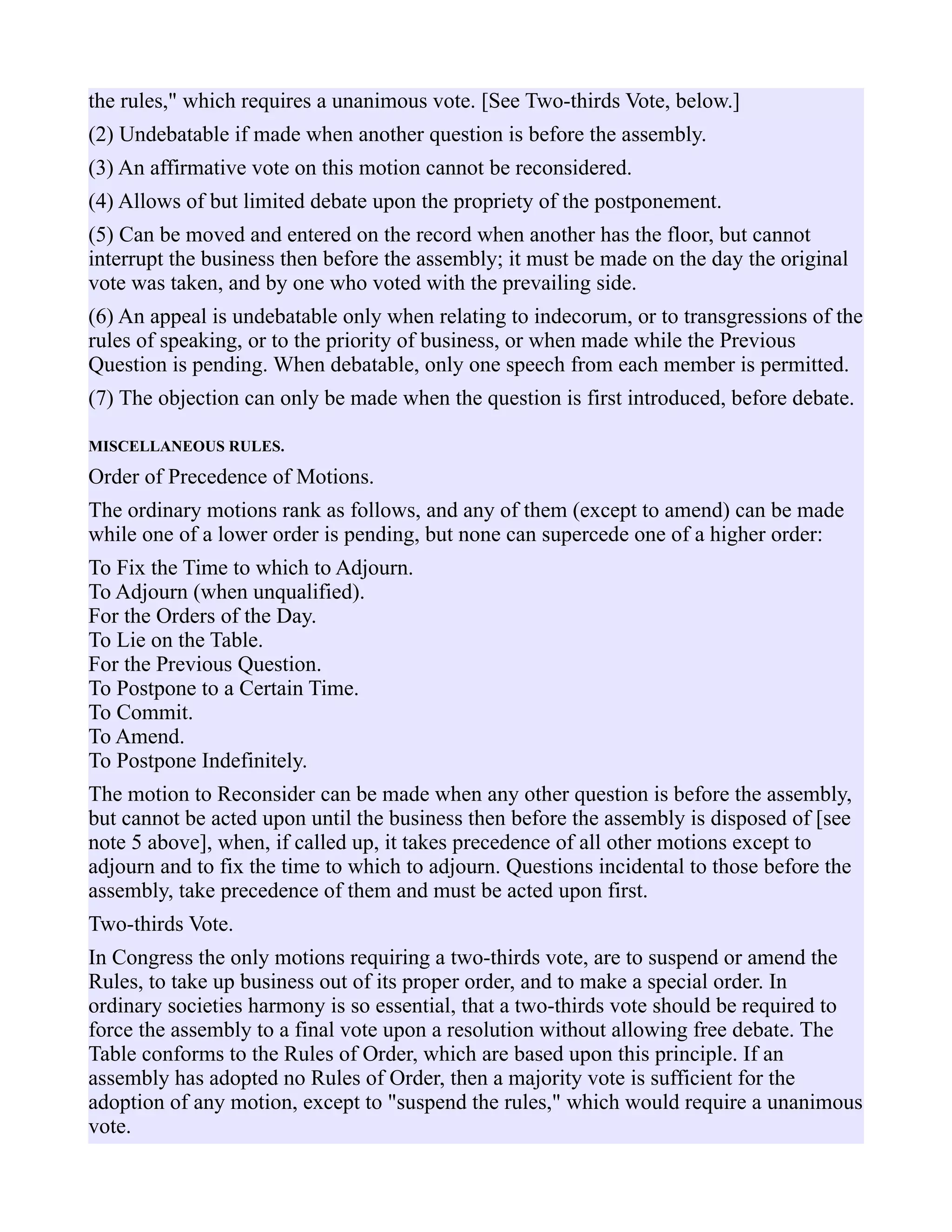 the rules," which requires a unanimous vote. [See Two-thirds Vote, below.]
(2) Undebatable if made when another question is before the assembly.
(3) An affirmative vote on this motion cannot be reconsidered.
(4) Allows of but limited debate upon the propriety of the postponement.
(5) Can be moved and entered on the record when another has the floor, but cannot
interrupt the business then before the assembly; it must be made on the day the original
vote was taken, and by one who voted with the prevailing side.
(6) An appeal is undebatable only when relating to indecorum, or to transgressions of the
rules of speaking, or to the priority of business, or when made while the Previous
Question is pending. When debatable, only one speech from each member is permitted.
(7) The objection can only be made when the question is first introduced, before debate.
MISCELLANEOUS RULES.
Order of Precedence of Motions.
The ordinary motions rank as follows, and any of them (except to amend) can be made
while one of a lower order is pending, but none can supercede one of a higher order:
To Fix the Time to which to Adjourn.
To Adjourn (when unqualified).
For the Orders of the Day.
To Lie on the Table.
For the Previous Question.
To Postpone to a Certain Time.
To Commit.
To Amend.
To Postpone Indefinitely.
The motion to Reconsider can be made when any other question is before the assembly,
but cannot be acted upon until the business then before the assembly is disposed of [see
note 5 above], when, if called up, it takes precedence of all other motions except to
adjourn and to fix the time to which to adjourn. Questions incidental to those before the
assembly, take precedence of them and must be acted upon first.
Two-thirds Vote.
In Congress the only motions requiring a two-thirds vote, are to suspend or amend the
Rules, to take up business out of its proper order, and to make a special order. In
ordinary societies harmony is so essential, that a two-thirds vote should be required to
force the assembly to a final vote upon a resolution without allowing free debate. The
Table conforms to the Rules of Order, which are based upon this principle. If an
assembly has adopted no Rules of Order, then a majority vote is sufficient for the
adoption of any motion, except to "suspend the rules," which would require a unanimous
vote.
 