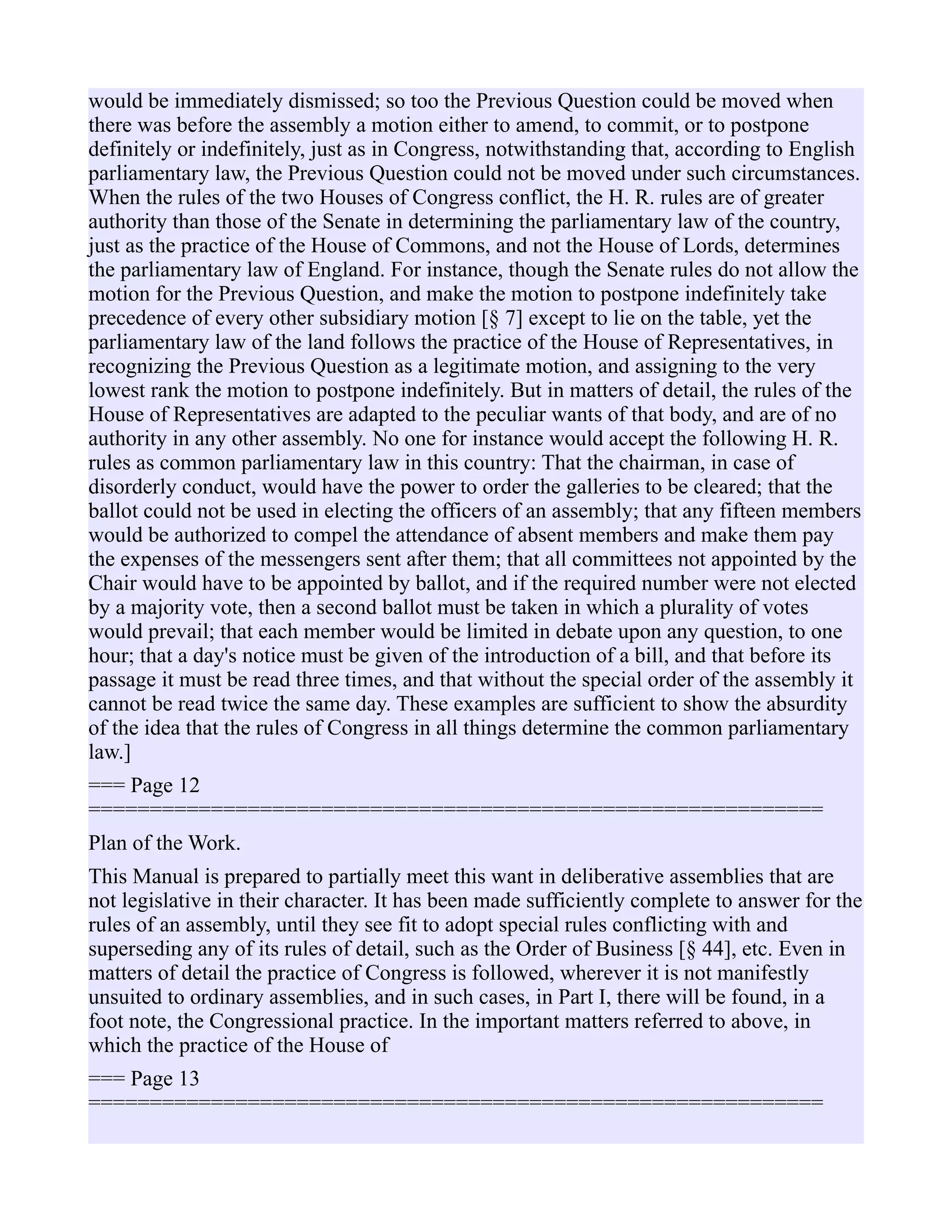 would be immediately dismissed; so too the Previous Question could be moved when
there was before the assembly a motion either to amend, to commit, or to postpone
definitely or indefinitely, just as in Congress, notwithstanding that, according to English
parliamentary law, the Previous Question could not be moved under such circumstances.
When the rules of the two Houses of Congress conflict, the H. R. rules are of greater
authority than those of the Senate in determining the parliamentary law of the country,
just as the practice of the House of Commons, and not the House of Lords, determines
the parliamentary law of England. For instance, though the Senate rules do not allow the
motion for the Previous Question, and make the motion to postpone indefinitely take
precedence of every other subsidiary motion [§ 7] except to lie on the table, yet the
parliamentary law of the land follows the practice of the House of Representatives, in
recognizing the Previous Question as a legitimate motion, and assigning to the very
lowest rank the motion to postpone indefinitely. But in matters of detail, the rules of the
House of Representatives are adapted to the peculiar wants of that body, and are of no
authority in any other assembly. No one for instance would accept the following H. R.
rules as common parliamentary law in this country: That the chairman, in case of
disorderly conduct, would have the power to order the galleries to be cleared; that the
ballot could not be used in electing the officers of an assembly; that any fifteen members
would be authorized to compel the attendance of absent members and make them pay
the expenses of the messengers sent after them; that all committees not appointed by the
Chair would have to be appointed by ballot, and if the required number were not elected
by a majority vote, then a second ballot must be taken in which a plurality of votes
would prevail; that each member would be limited in debate upon any question, to one
hour; that a day's notice must be given of the introduction of a bill, and that before its
passage it must be read three times, and that without the special order of the assembly it
cannot be read twice the same day. These examples are sufficient to show the absurdity
of the idea that the rules of Congress in all things determine the common parliamentary
law.]
=== Page 12
============================================================
Plan of the Work.
This Manual is prepared to partially meet this want in deliberative assemblies that are
not legislative in their character. It has been made sufficiently complete to answer for the
rules of an assembly, until they see fit to adopt special rules conflicting with and
superseding any of its rules of detail, such as the Order of Business [§ 44], etc. Even in
matters of detail the practice of Congress is followed, wherever it is not manifestly
unsuited to ordinary assemblies, and in such cases, in Part I, there will be found, in a
foot note, the Congressional practice. In the important matters referred to above, in
which the practice of the House of
=== Page 13
============================================================
 