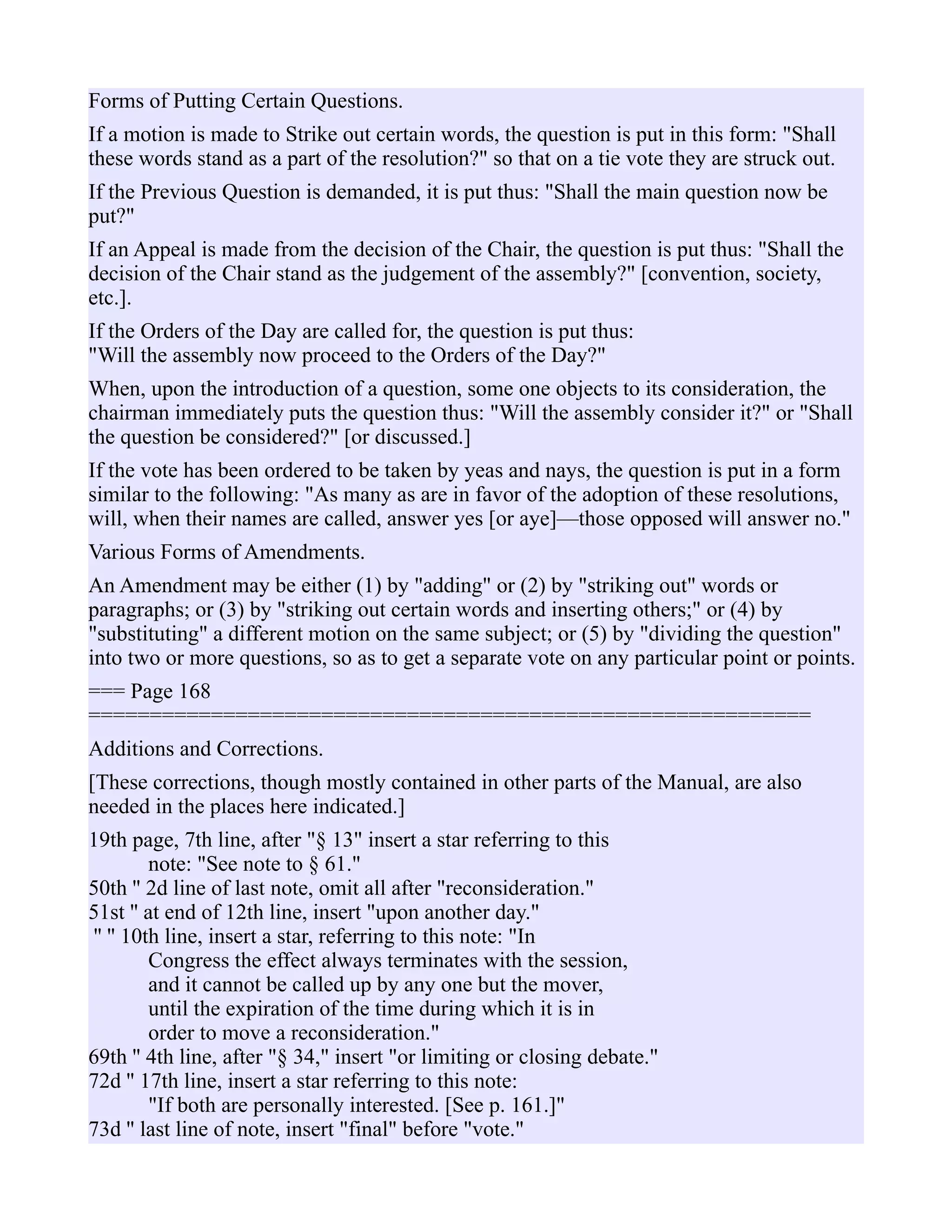 Forms of Putting Certain Questions.
If a motion is made to Strike out certain words, the question is put in this form: "Shall
these words stand as a part of the resolution?" so that on a tie vote they are struck out.
If the Previous Question is demanded, it is put thus: "Shall the main question now be
put?"
If an Appeal is made from the decision of the Chair, the question is put thus: "Shall the
decision of the Chair stand as the judgement of the assembly?" [convention, society,
etc.].
If the Orders of the Day are called for, the question is put thus:
"Will the assembly now proceed to the Orders of the Day?"
When, upon the introduction of a question, some one objects to its consideration, the
chairman immediately puts the question thus: "Will the assembly consider it?" or "Shall
the question be considered?" [or discussed.]
If the vote has been ordered to be taken by yeas and nays, the question is put in a form
similar to the following: "As many as are in favor of the adoption of these resolutions,
will, when their names are called, answer yes [or aye]—those opposed will answer no."
Various Forms of Amendments.
An Amendment may be either (1) by "adding" or (2) by "striking out" words or
paragraphs; or (3) by "striking out certain words and inserting others;" or (4) by
"substituting" a different motion on the same subject; or (5) by "dividing the question"
into two or more questions, so as to get a separate vote on any particular point or points.
=== Page 168
===========================================================
Additions and Corrections.
[These corrections, though mostly contained in other parts of the Manual, are also
needed in the places here indicated.]
19th page, 7th line, after "§ 13" insert a star referring to this
note: "See note to § 61."
50th '' 2d line of last note, omit all after "reconsideration."
51st '' at end of 12th line, insert "upon another day."
'' '' 10th line, insert a star, referring to this note: "In
Congress the effect always terminates with the session,
and it cannot be called up by any one but the mover,
until the expiration of the time during which it is in
order to move a reconsideration."
69th '' 4th line, after "§ 34," insert "or limiting or closing debate."
72d '' 17th line, insert a star referring to this note:
"If both are personally interested. [See p. 161.]"
73d '' last line of note, insert "final" before "vote."
 