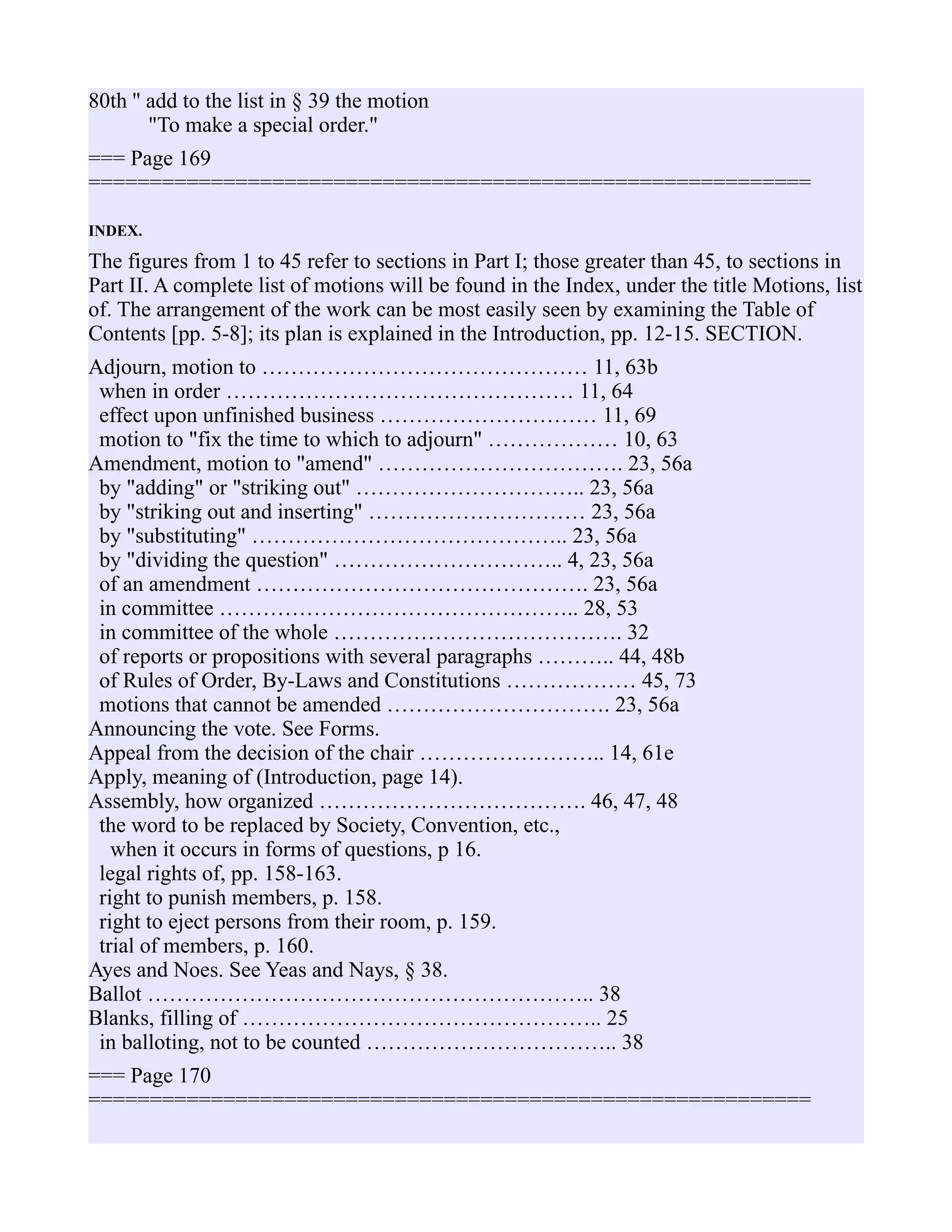 80th '' add to the list in § 39 the motion
"To make a special order."
=== Page 169
===========================================================
INDEX.
The figures from 1 to 45 refer to sections in Part I; those greater than 45, to sections in
Part II. A complete list of motions will be found in the Index, under the title Motions, list
of. The arrangement of the work can be most easily seen by examining the Table of
Contents [pp. 5-8]; its plan is explained in the Introduction, pp. 12-15. SECTION.
Adjourn, motion to ……………………………………… 11, 63b
when in order ………………………………………… 11, 64
effect upon unfinished business ………………………… 11, 69
motion to "fix the time to which to adjourn" ……………… 10, 63
Amendment, motion to "amend" ……………………………. 23, 56a
by "adding" or "striking out" ………………………….. 23, 56a
by "striking out and inserting" ………………………… 23, 56a
by "substituting" …………………………………….. 23, 56a
by "dividing the question" ………………………….. 4, 23, 56a
of an amendment ………………………………………. 23, 56a
in committee ………………………………………….. 28, 53
in committee of the whole …………………………………. 32
of reports or propositions with several paragraphs ……….. 44, 48b
of Rules of Order, By-Laws and Constitutions ……………… 45, 73
motions that cannot be amended …………………………. 23, 56a
Announcing the vote. See Forms.
Appeal from the decision of the chair …………………….. 14, 61e
Apply, meaning of (Introduction, page 14).
Assembly, how organized ………………………………. 46, 47, 48
the word to be replaced by Society, Convention, etc.,
when it occurs in forms of questions, p 16.
legal rights of, pp. 158-163.
right to punish members, p. 158.
right to eject persons from their room, p. 159.
trial of members, p. 160.
Ayes and Noes. See Yeas and Nays, § 38.
Ballot …………………………………………………….. 38
Blanks, filling of ………………………………………….. 25
in balloting, not to be counted …………………………….. 38
=== Page 170
===========================================================
 