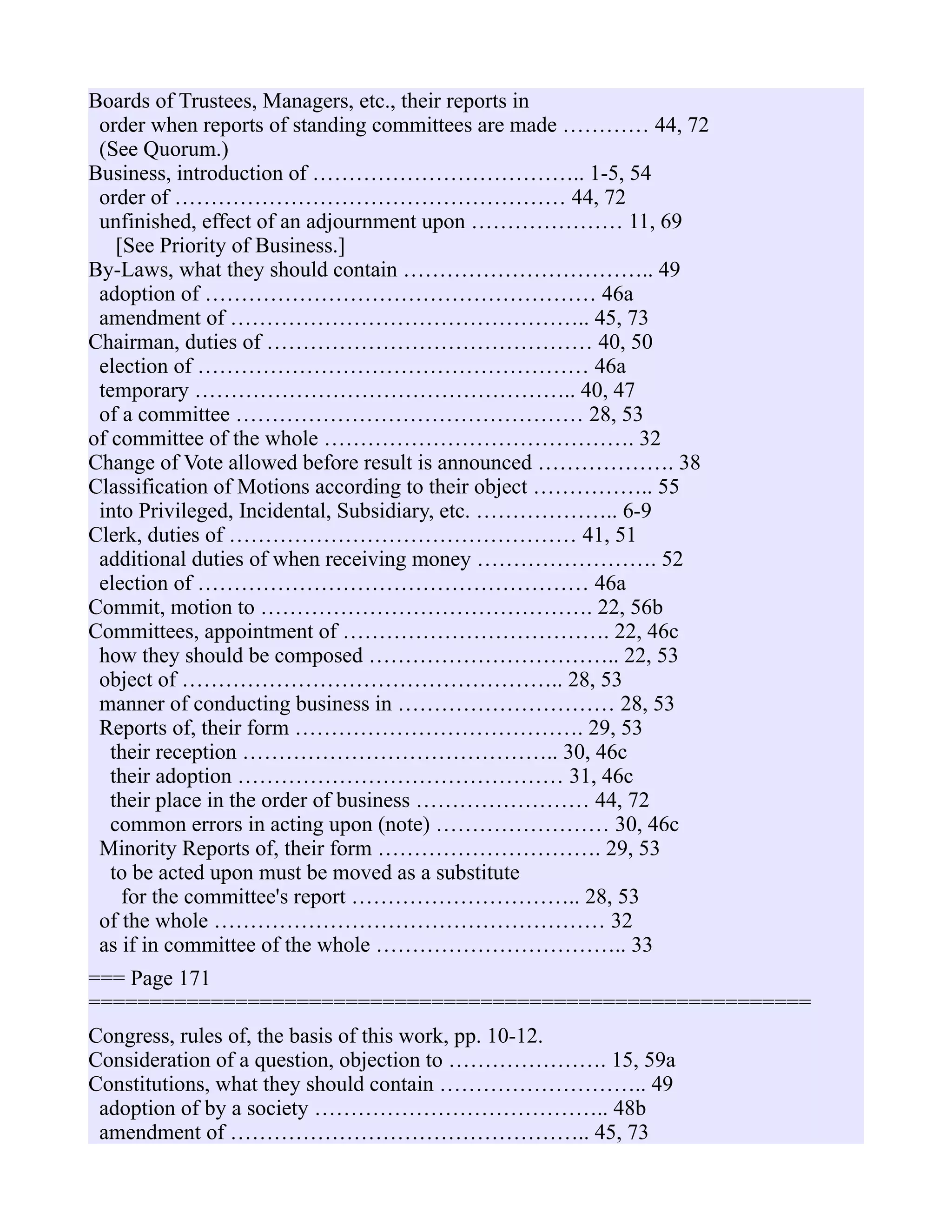 Boards of Trustees, Managers, etc., their reports in
order when reports of standing committees are made ………… 44, 72
(See Quorum.)
Business, introduction of ……………………………….. 1-5, 54
order of ……………………………………………… 44, 72
unfinished, effect of an adjournment upon ………………… 11, 69
[See Priority of Business.]
By-Laws, what they should contain …………………………….. 49
adoption of ……………………………………………… 46a
amendment of ………………………………………….. 45, 73
Chairman, duties of ……………………………………… 40, 50
election of ……………………………………………… 46a
temporary …………………………………………….. 40, 47
of a committee ………………………………………… 28, 53
of committee of the whole ……………………………………. 32
Change of Vote allowed before result is announced ………………. 38
Classification of Motions according to their object …………….. 55
into Privileged, Incidental, Subsidiary, etc. ……………….. 6-9
Clerk, duties of ………………………………………… 41, 51
additional duties of when receiving money ……………………. 52
election of ……………………………………………… 46a
Commit, motion to ………………………………………. 22, 56b
Committees, appointment of ………………………………. 22, 46c
how they should be composed …………………………….. 22, 53
object of …………………………………………….. 28, 53
manner of conducting business in ………………………… 28, 53
Reports of, their form …………………………………. 29, 53
their reception …………………………………….. 30, 46c
their adoption ……………………………………… 31, 46c
their place in the order of business …………………… 44, 72
common errors in acting upon (note) …………………… 30, 46c
Minority Reports of, their form …………………………. 29, 53
to be acted upon must be moved as a substitute
for the committee's report ………………………….. 28, 53
of the whole ……………………………………………… 32
as if in committee of the whole …………………………….. 33
=== Page 171
===========================================================
Congress, rules of, the basis of this work, pp. 10-12.
Consideration of a question, objection to …………………. 15, 59a
Constitutions, what they should contain ……………………….. 49
adoption of by a society ………………………………….. 48b
amendment of ………………………………………….. 45, 73
 