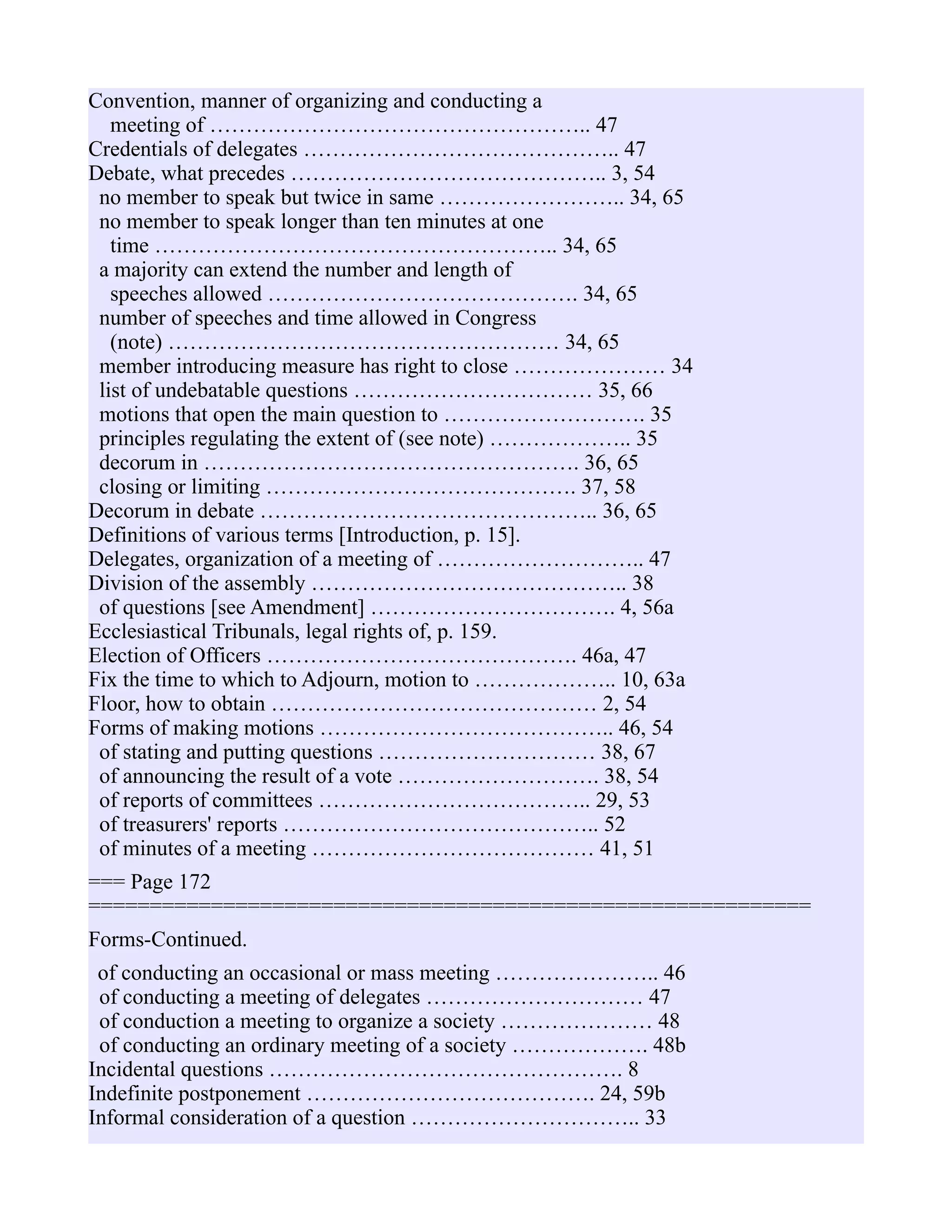 Convention, manner of organizing and conducting a
meeting of …………………………………………….. 47
Credentials of delegates …………………………………….. 47
Debate, what precedes …………………………………….. 3, 54
no member to speak but twice in same …………………….. 34, 65
no member to speak longer than ten minutes at one
time ……………………………………………….. 34, 65
a majority can extend the number and length of
speeches allowed ……………………………………. 34, 65
number of speeches and time allowed in Congress
(note) ……………………………………………… 34, 65
member introducing measure has right to close ………………… 34
list of undebatable questions …………………………… 35, 66
motions that open the main question to ………………………. 35
principles regulating the extent of (see note) ……………….. 35
decorum in ……………………………………………. 36, 65
closing or limiting ……………………………………. 37, 58
Decorum in debate ……………………………………….. 36, 65
Definitions of various terms [Introduction, p. 15].
Delegates, organization of a meeting of ……………………….. 47
Division of the assembly …………………………………….. 38
of questions [see Amendment] ……………………………. 4, 56a
Ecclesiastical Tribunals, legal rights of, p. 159.
Election of Officers ……………………………………. 46a, 47
Fix the time to which to Adjourn, motion to ……………….. 10, 63a
Floor, how to obtain ……………………………………… 2, 54
Forms of making motions ………………………………….. 46, 54
of stating and putting questions ………………………… 38, 67
of announcing the result of a vote ………………………. 38, 54
of reports of committees ……………………………….. 29, 53
of treasurers' reports …………………………………….. 52
of minutes of a meeting ………………………………… 41, 51
=== Page 172
===========================================================
Forms-Continued.
of conducting an occasional or mass meeting ………………….. 46
of conducting a meeting of delegates ………………………… 47
of conduction a meeting to organize a society ………………… 48
of conducting an ordinary meeting of a society ………………. 48b
Incidental questions …………………………………………. 8
Indefinite postponement …………………………………. 24, 59b
Informal consideration of a question ………………………….. 33
 