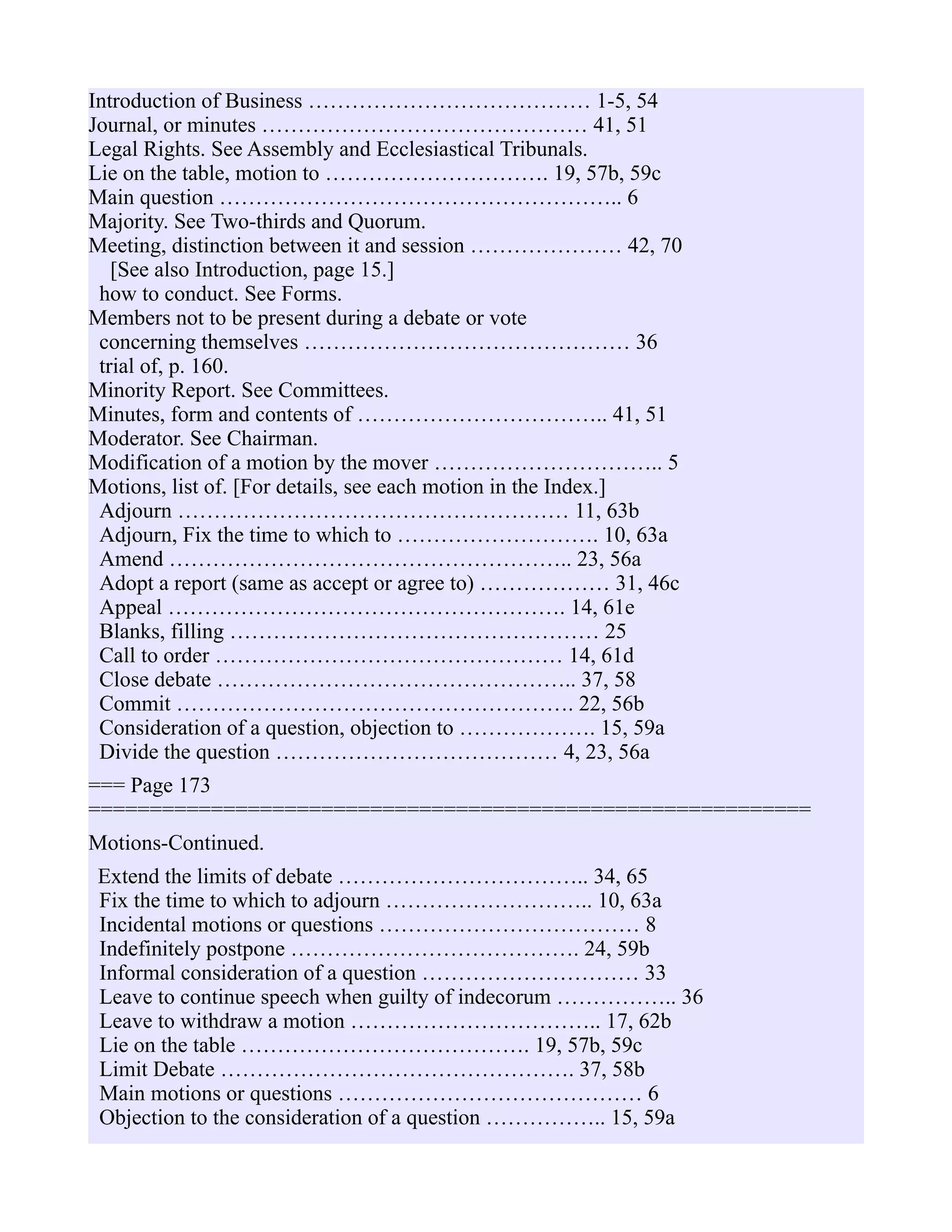 Introduction of Business ………………………………… 1-5, 54
Journal, or minutes ……………………………………… 41, 51
Legal Rights. See Assembly and Ecclesiastical Tribunals.
Lie on the table, motion to …………………………. 19, 57b, 59c
Main question ……………………………………………….. 6
Majority. See Two-thirds and Quorum.
Meeting, distinction between it and session ………………… 42, 70
[See also Introduction, page 15.]
how to conduct. See Forms.
Members not to be present during a debate or vote
concerning themselves ……………………………………… 36
trial of, p. 160.
Minority Report. See Committees.
Minutes, form and contents of …………………………….. 41, 51
Moderator. See Chairman.
Modification of a motion by the mover ………………………….. 5
Motions, list of. [For details, see each motion in the Index.]
Adjourn ……………………………………………… 11, 63b
Adjourn, Fix the time to which to ………………………. 10, 63a
Amend ……………………………………………….. 23, 56a
Adopt a report (same as accept or agree to) ……………… 31, 46c
Appeal ………………………………………………. 14, 61e
Blanks, filling …………………………………………… 25
Call to order ………………………………………… 14, 61d
Close debate ………………………………………….. 37, 58
Commit ………………………………………………. 22, 56b
Consideration of a question, objection to ………………. 15, 59a
Divide the question ………………………………… 4, 23, 56a
=== Page 173
===========================================================
Motions-Continued.
Extend the limits of debate …………………………….. 34, 65
Fix the time to which to adjourn ……………………….. 10, 63a
Incidental motions or questions ……………………………… 8
Indefinitely postpone …………………………………. 24, 59b
Informal consideration of a question ………………………… 33
Leave to continue speech when guilty of indecorum …………….. 36
Leave to withdraw a motion …………………………….. 17, 62b
Lie on the table …………………………………. 19, 57b, 59c
Limit Debate …………………………………………. 37, 58b
Main motions or questions …………………………………… 6
Objection to the consideration of a question …………….. 15, 59a
 