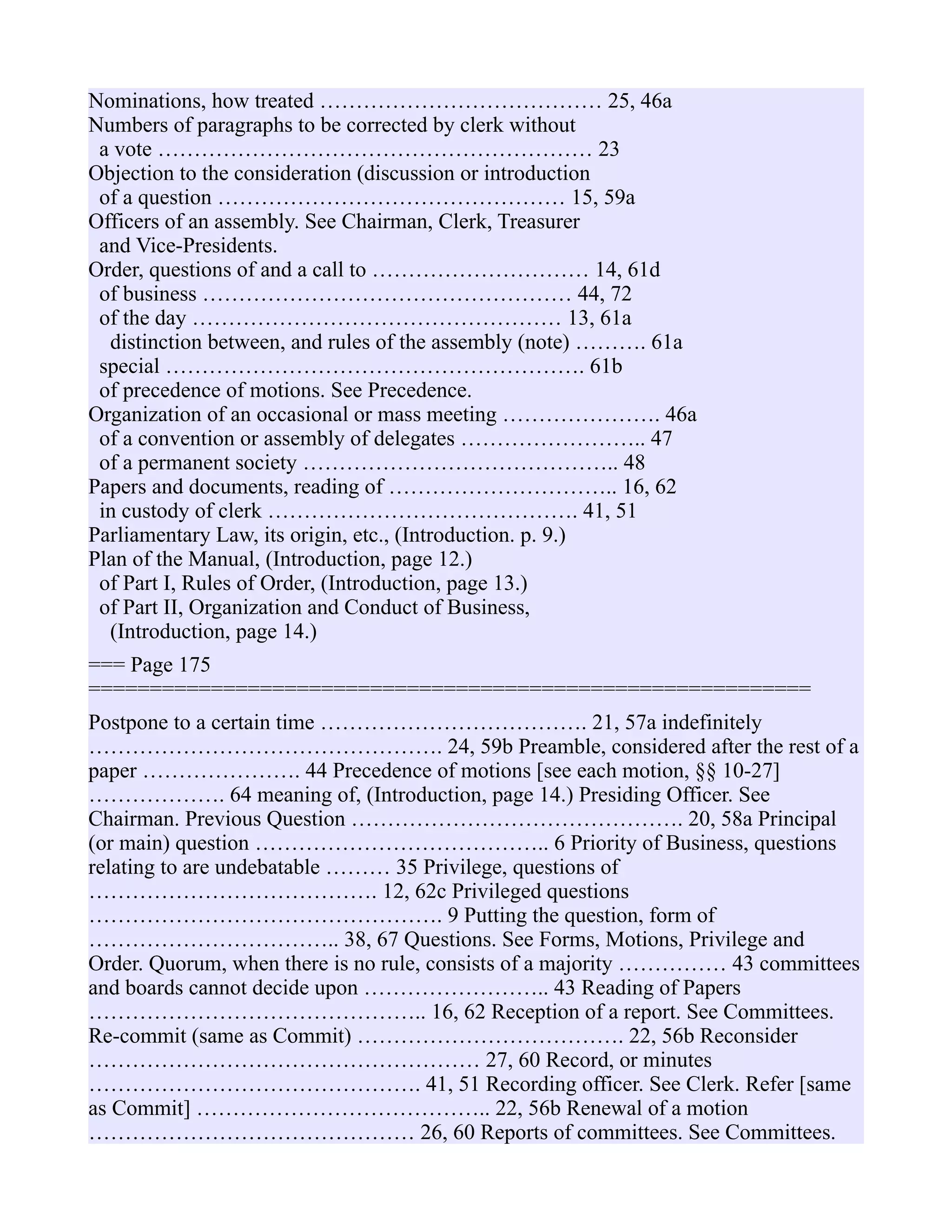 Nominations, how treated ………………………………… 25, 46a
Numbers of paragraphs to be corrected by clerk without
a vote …………………………………………………… 23
Objection to the consideration (discussion or introduction
of a question ………………………………………… 15, 59a
Officers of an assembly. See Chairman, Clerk, Treasurer
and Vice-Presidents.
Order, questions of and a call to ………………………… 14, 61d
of business …………………………………………… 44, 72
of the day …………………………………………… 13, 61a
distinction between, and rules of the assembly (note) ………. 61a
special …………………………………………………. 61b
of precedence of motions. See Precedence.
Organization of an occasional or mass meeting …………………. 46a
of a convention or assembly of delegates …………………….. 47
of a permanent society …………………………………….. 48
Papers and documents, reading of ………………………….. 16, 62
in custody of clerk ……………………………………. 41, 51
Parliamentary Law, its origin, etc., (Introduction. p. 9.)
Plan of the Manual, (Introduction, page 12.)
of Part I, Rules of Order, (Introduction, page 13.)
of Part II, Organization and Conduct of Business,
(Introduction, page 14.)
=== Page 175
===========================================================
Postpone to a certain time ………………………………. 21, 57a indefinitely
…………………………………………. 24, 59b Preamble, considered after the rest of a
paper …………………. 44 Precedence of motions [see each motion, §§ 10-27]
………………. 64 meaning of, (Introduction, page 14.) Presiding Officer. See
Chairman. Previous Question ………………………………………. 20, 58a Principal
(or main) question ………………………………….. 6 Priority of Business, questions
relating to are undebatable ……… 35 Privilege, questions of
…………………………………. 12, 62c Privileged questions
…………………………………………. 9 Putting the question, form of
…………………………….. 38, 67 Questions. See Forms, Motions, Privilege and
Order. Quorum, when there is no rule, consists of a majority …………… 43 committees
and boards cannot decide upon …………………….. 43 Reading of Papers
……………………………………….. 16, 62 Reception of a report. See Committees.
Re-commit (same as Commit) ………………………………. 22, 56b Reconsider
……………………………………………… 27, 60 Record, or minutes
………………………………………. 41, 51 Recording officer. See Clerk. Refer [same
as Commit] ………………………………….. 22, 56b Renewal of a motion
……………………………………… 26, 60 Reports of committees. See Committees.
 
