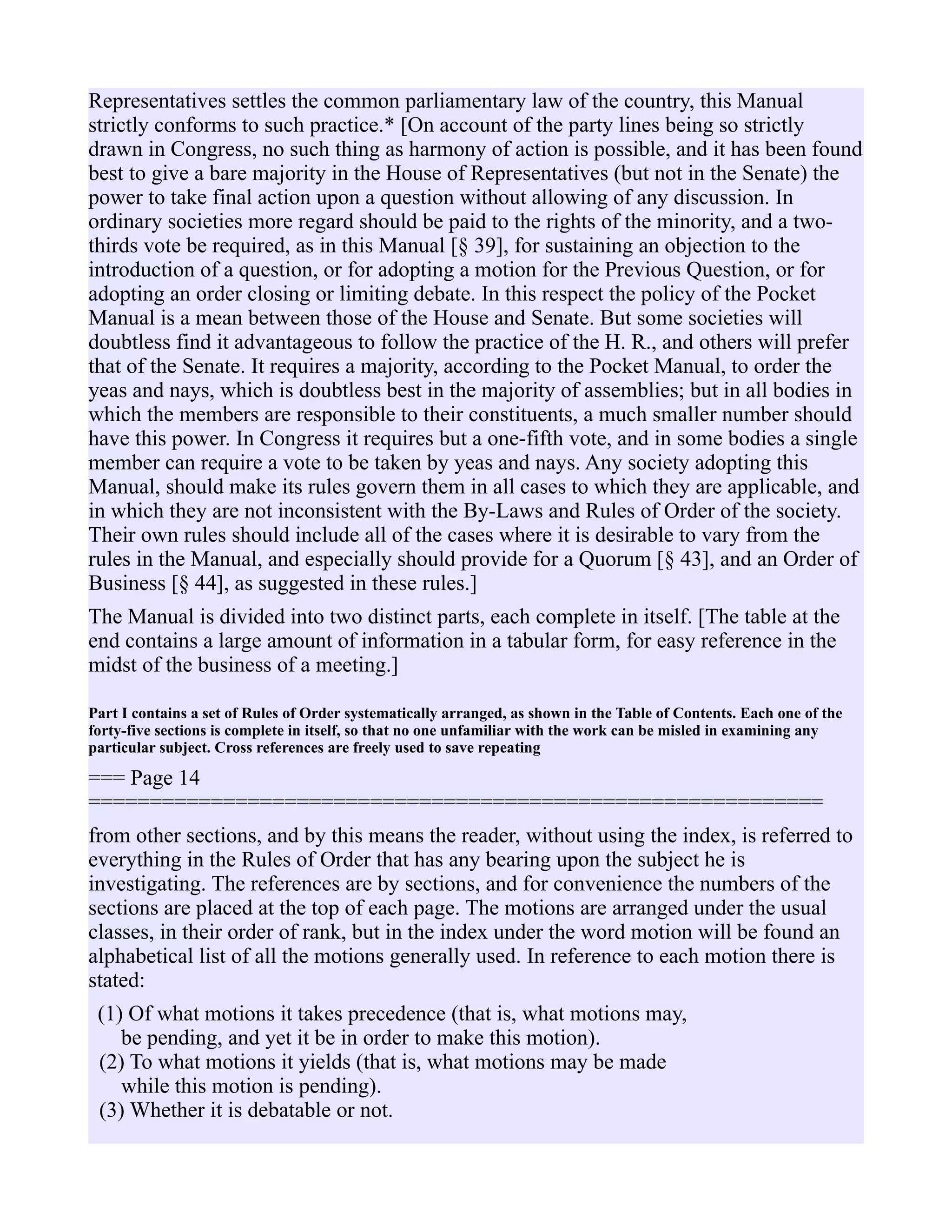 Representatives settles the common parliamentary law of the country, this Manual
strictly conforms to such practice.* [On account of the party lines being so strictly
drawn in Congress, no such thing as harmony of action is possible, and it has been found
best to give a bare majority in the House of Representatives (but not in the Senate) the
power to take final action upon a question without allowing of any discussion. In
ordinary societies more regard should be paid to the rights of the minority, and a two-
thirds vote be required, as in this Manual [§ 39], for sustaining an objection to the
introduction of a question, or for adopting a motion for the Previous Question, or for
adopting an order closing or limiting debate. In this respect the policy of the Pocket
Manual is a mean between those of the House and Senate. But some societies will
doubtless find it advantageous to follow the practice of the H. R., and others will prefer
that of the Senate. It requires a majority, according to the Pocket Manual, to order the
yeas and nays, which is doubtless best in the majority of assemblies; but in all bodies in
which the members are responsible to their constituents, a much smaller number should
have this power. In Congress it requires but a one-fifth vote, and in some bodies a single
member can require a vote to be taken by yeas and nays. Any society adopting this
Manual, should make its rules govern them in all cases to which they are applicable, and
in which they are not inconsistent with the By-Laws and Rules of Order of the society.
Their own rules should include all of the cases where it is desirable to vary from the
rules in the Manual, and especially should provide for a Quorum [§ 43], and an Order of
Business [§ 44], as suggested in these rules.]
The Manual is divided into two distinct parts, each complete in itself. [The table at the
end contains a large amount of information in a tabular form, for easy reference in the
midst of the business of a meeting.]
Part I contains a set of Rules of Order systematically arranged, as shown in the Table of Contents. Each one of the
forty-five sections is complete in itself, so that no one unfamiliar with the work can be misled in examining any
particular subject. Cross references are freely used to save repeating
=== Page 14
============================================================
from other sections, and by this means the reader, without using the index, is referred to
everything in the Rules of Order that has any bearing upon the subject he is
investigating. The references are by sections, and for convenience the numbers of the
sections are placed at the top of each page. The motions are arranged under the usual
classes, in their order of rank, but in the index under the word motion will be found an
alphabetical list of all the motions generally used. In reference to each motion there is
stated:
(1) Of what motions it takes precedence (that is, what motions may,
be pending, and yet it be in order to make this motion).
(2) To what motions it yields (that is, what motions may be made
while this motion is pending).
(3) Whether it is debatable or not.
 