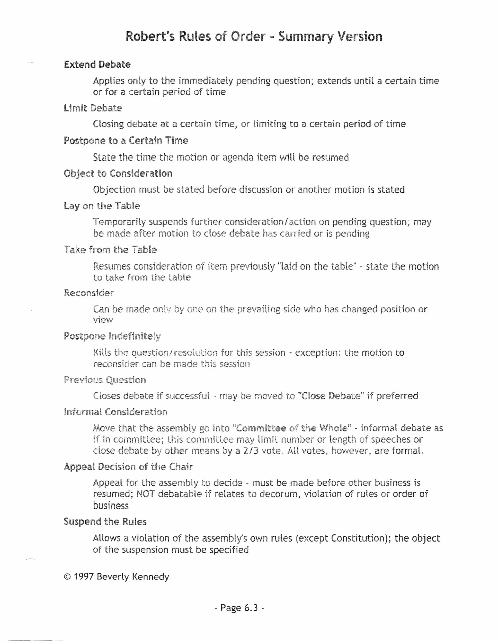 Robert's Rules of Order ~ Summary Version

Extend Debate
      Applies only to the trnrnediately pending question; extends until a certain time
      or for a certain period of time
limit Debate
      Closing debate at a certain time, or limiting to a certain period of time
Postpone to a Certain Time
      State the time the motion or agenda item will be resumed
Object to Consideration
      Objection must be stated before discussion or another motion is stated
Lay on the Table
      Temporarily suspends further consideration/action on pending question; may
      be made after motion to dose debate has carried or is pending
Take from the Table
      Resumes consideration of item previously "laid on the table" - state the motion
      to take from the table
Reconsider
      Can be made onlv by one on the prevailing     side who has changed position or
      view
Postpone Indefinite!y
      Kills the questton/resoiutton for this session - exception:   the motion to
      reconsider can be made this session
Previous Question
      Closes debate if successful - may be moved to "Close Debate" if preferred
Informal Consideration
      MOVE:  that the assembly go into "Committee of the Whole" - informal debate as
      if in committee; this committee may limit number or length of speeches or
      dose debate by other means by a 2i3 vote, AU votes, however, are formal.
Appeal Decision of the Chair
      Appeal for the assembly to decide - must be- made before other business is
      resumed; NOT debatable if relates to decorum, violation of rules or order of
      business
Suspend the Rules
      Allows a violation of the assembly's own rules (except Constitution);    the object
      of the suspension must be specified

© 1997 Beverly Kennedy


                                   - Page 6.3 -
 