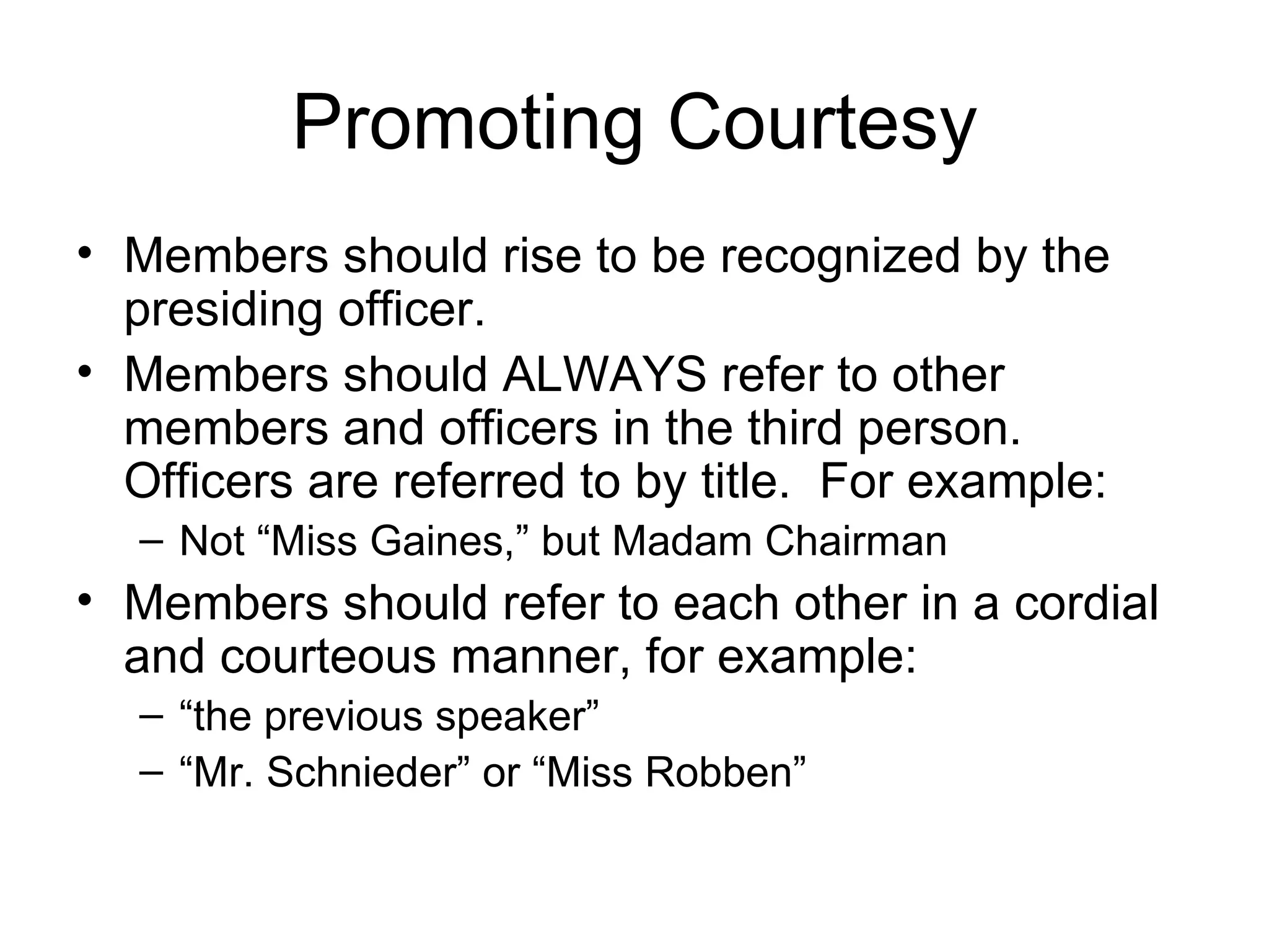 Promoting Courtesy Members should rise to be recognized by the presiding officer. Members should ALWAYS refer to other members and officers in the third person.  Officers are referred to by title.  For example: Not “Miss Gaines,” but Madam Chairman Members should refer to each other in a cordial and courteous manner, for example:  “ the previous speaker” “ Mr. Schnieder” or “Miss Robben” 