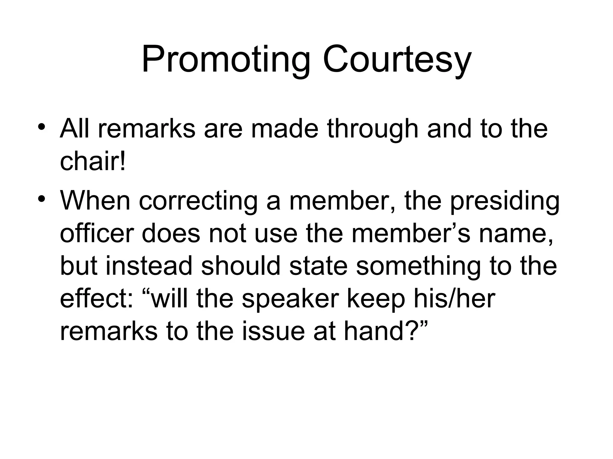 Promoting Courtesy All remarks are made through and to the chair! When correcting a member, the presiding officer does not use the member’s name, but instead should state something to the effect: “will the speaker keep his/her remarks to the issue at hand?” 