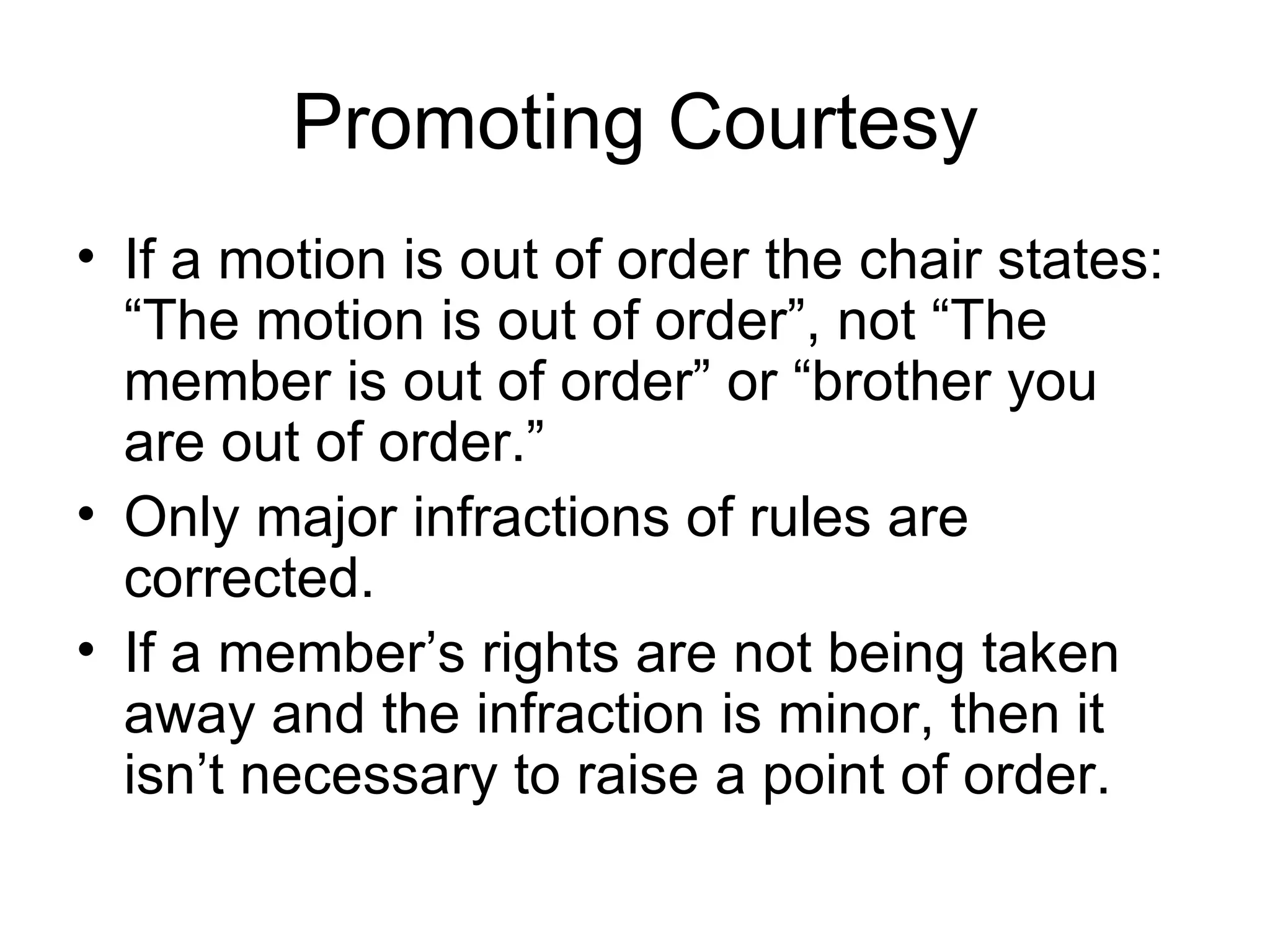 Promoting Courtesy If a motion is out of order the chair states: “The motion is out of order”, not “The member is out of order” or “brother you are out of order.” Only major infractions of rules are corrected.  If a member’s rights are not being taken away and the infraction is minor, then it isn’t necessary to raise a point of order. 