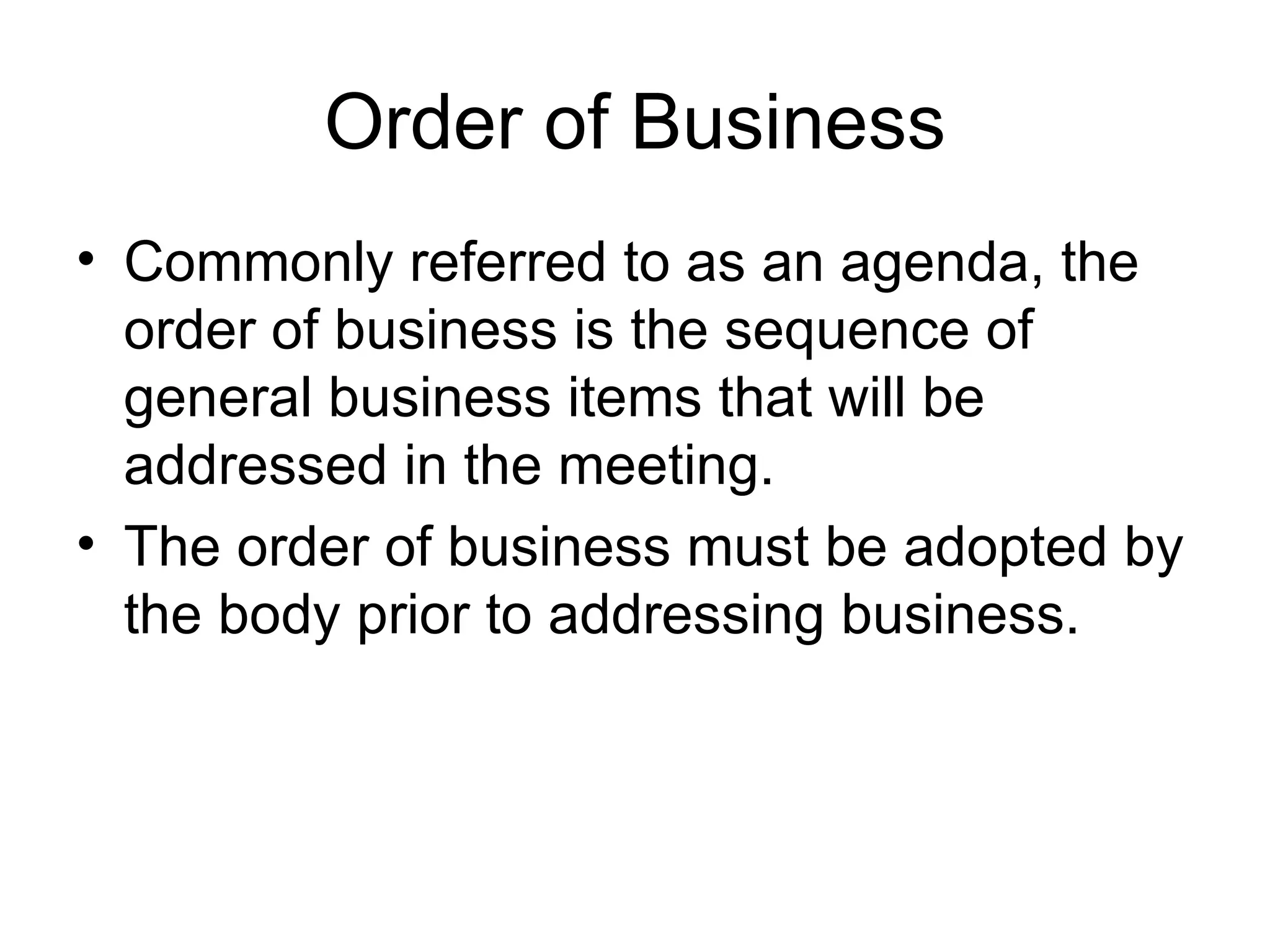 Order of Business Commonly referred to as an agenda, the order of business is the sequence of general business items that will be addressed in the meeting. The order of business must be adopted by the body prior to addressing business. 