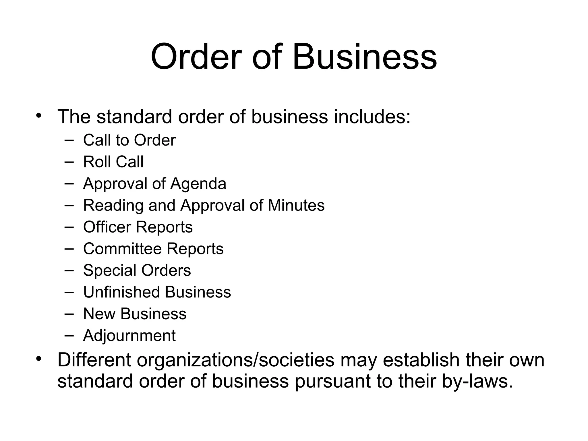 Order of Business The standard order of business includes: Call to Order Roll Call Approval of Agenda Reading and Approval of Minutes Officer Reports Committee Reports Special Orders Unfinished Business New Business Adjournment Different organizations/societies may establish their own standard order of business pursuant to their by-laws. 