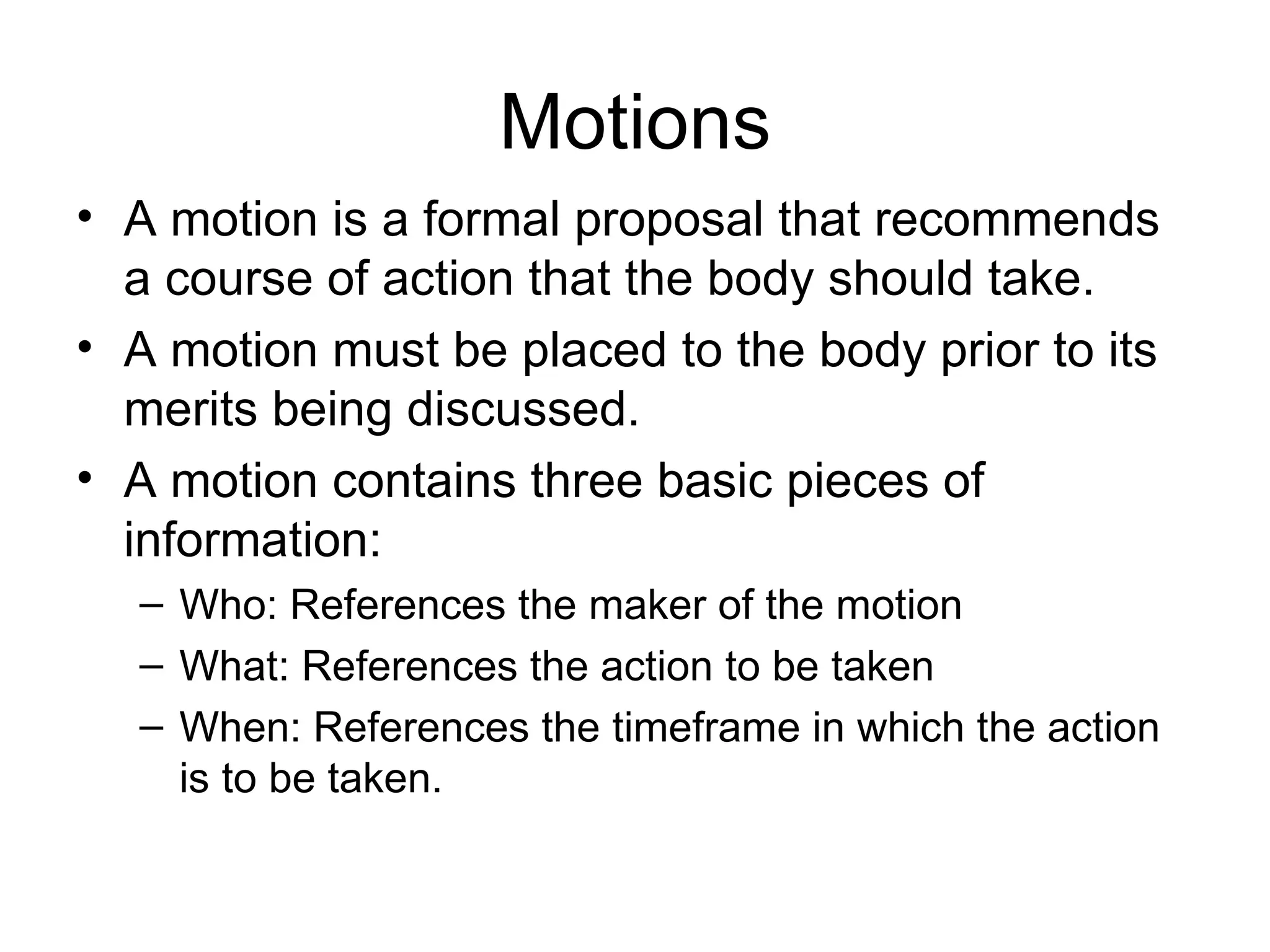 Motions A motion is a formal proposal that recommends a course of action that the body should take. A motion must be placed to the body prior to its merits being discussed. A motion contains three basic pieces of information: Who: References the maker of the motion What: References the action to be taken When: References the timeframe in which the action is to be taken. 