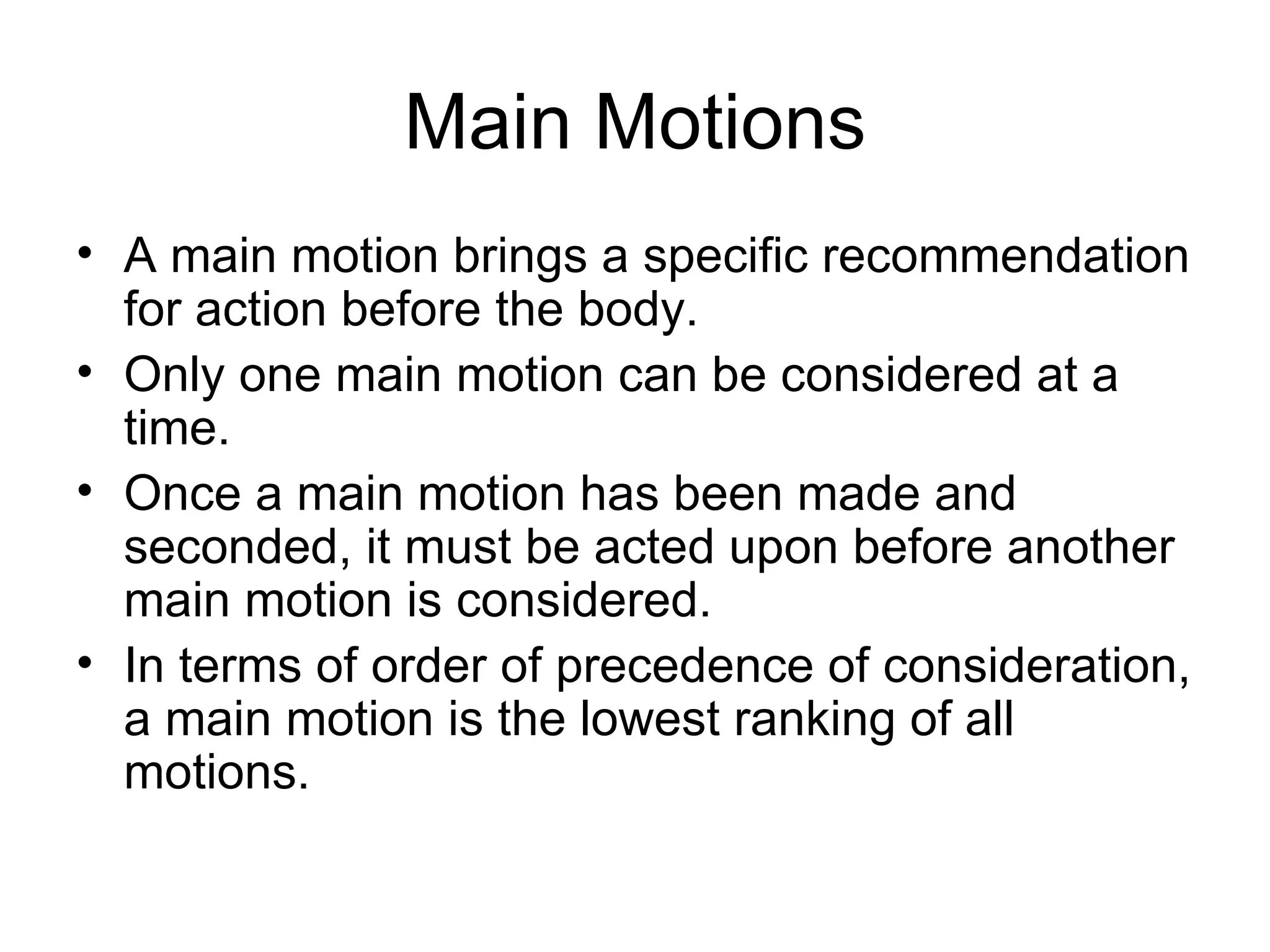 Main Motions A main motion brings a specific recommendation for action before the body. Only one main motion can be considered at a time. Once a main motion has been made and seconded, it must be acted upon before another main motion is considered. In terms of order of precedence of consideration, a main motion is the lowest ranking of all motions.  