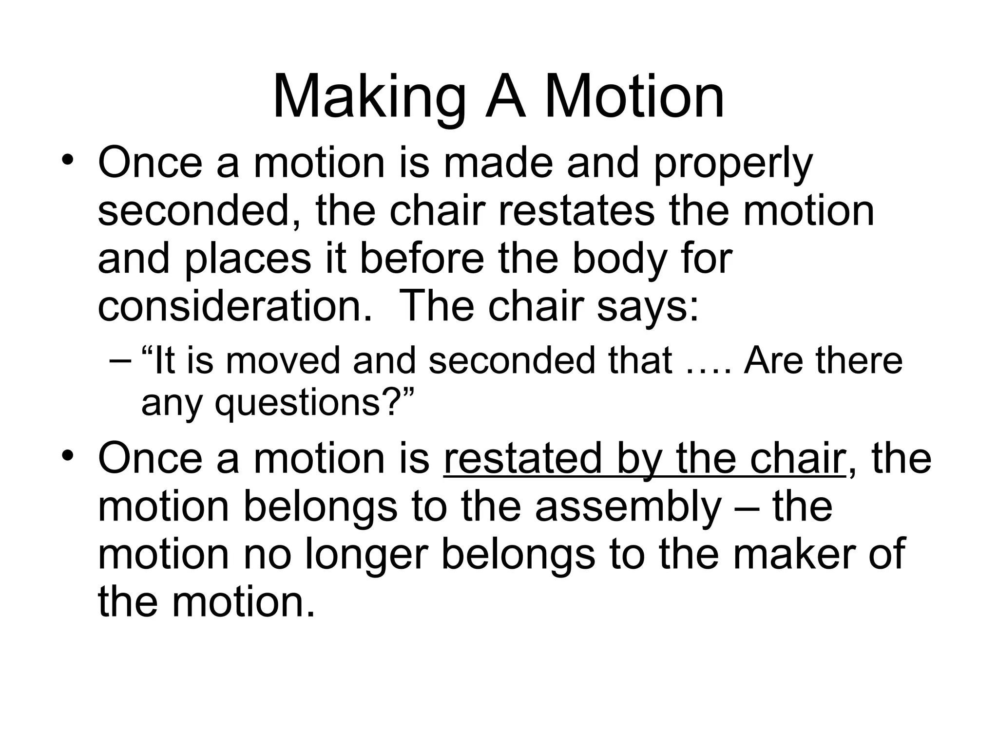 Making A Motion Once a motion is made and properly seconded, the chair restates the motion and places it before the body for consideration.  The chair says: “It is moved and seconded that …. Are there any questions?” Once a motion is  restated by the chair , the motion belongs to the assembly – the motion no longer belongs to the maker of the motion. 