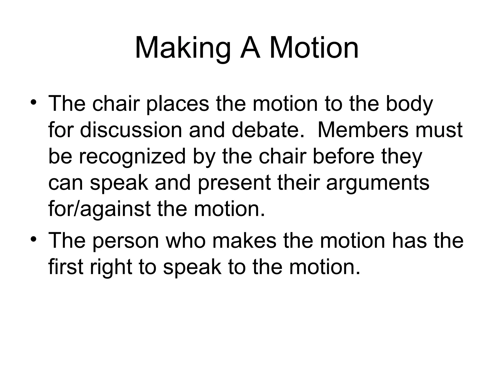 Making A Motion The chair places the motion to the body for discussion and debate.  Members must be recognized by the chair before they can speak and present their arguments for/against the motion. The person who makes the motion has the first right to speak to the motion. 
