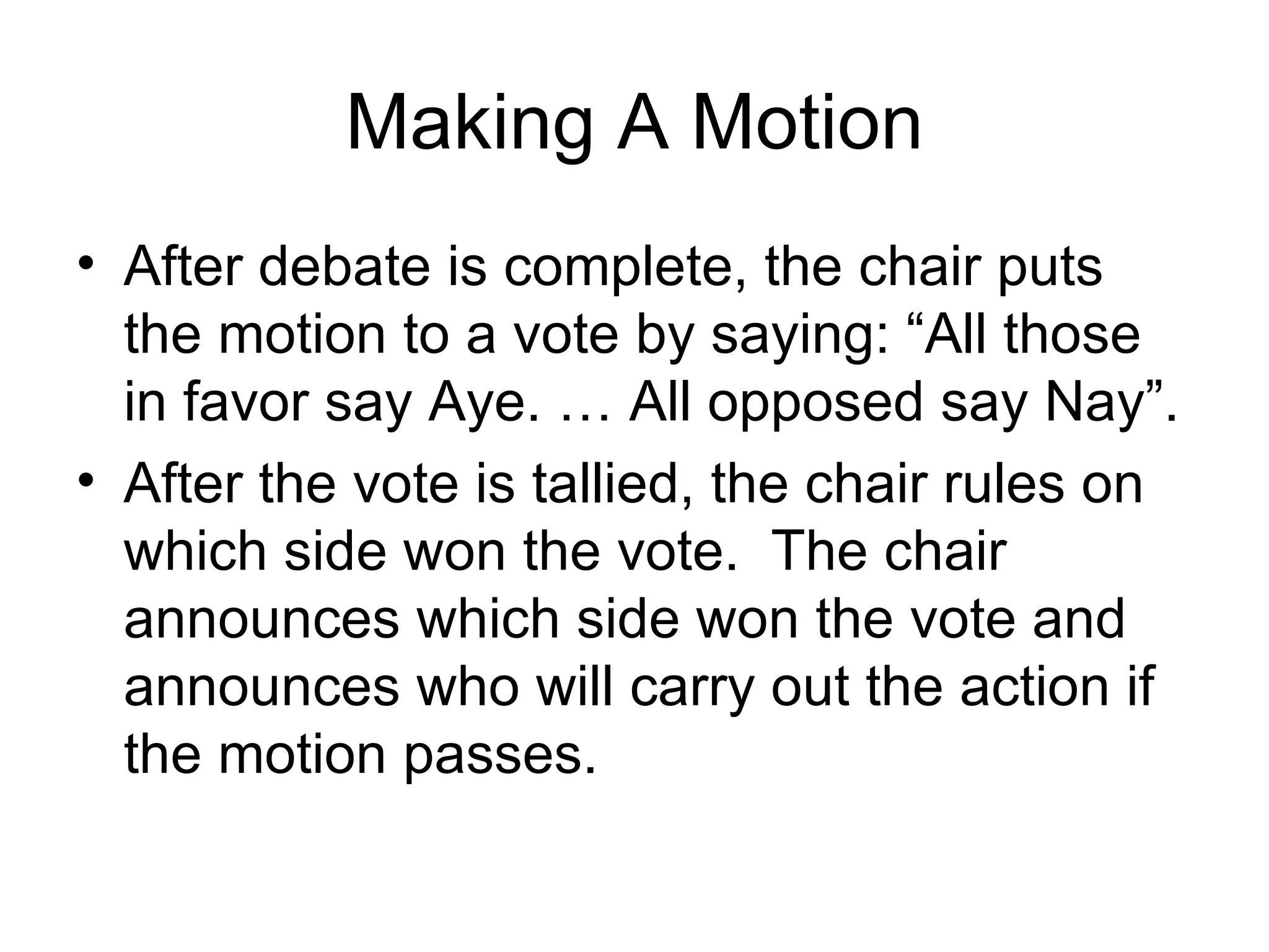 Making A Motion After debate is complete, the chair puts the motion to a vote by saying: “All those in favor say Aye. … All opposed say Nay”. After the vote is tallied, the chair rules on which side won the vote.  The chair announces which side won the vote and announces who will carry out the action if the motion passes. 