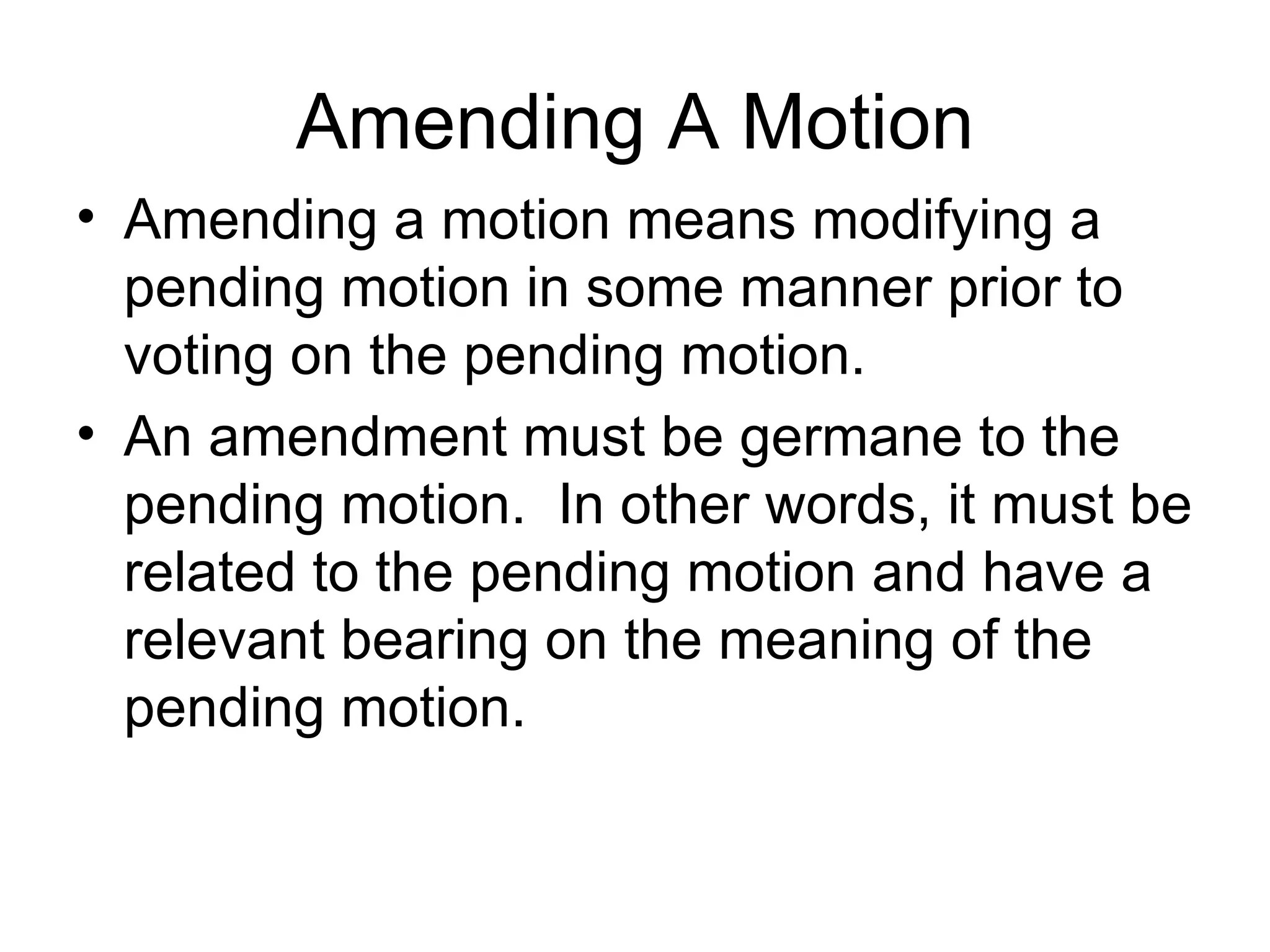 Amending A Motion Amending a motion means modifying a pending motion in some manner prior to voting on the pending motion. An amendment must be germane to the pending motion.  In other words, it must be related to the pending motion and have a relevant bearing on the meaning of the pending motion. 