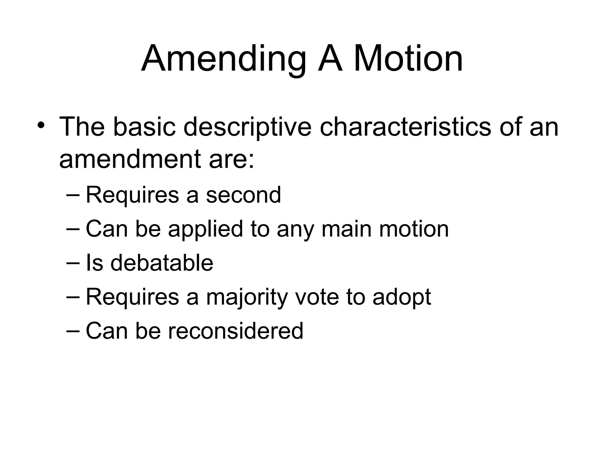 Amending A Motion The basic descriptive characteristics of an amendment are: Requires a second Can be applied to any main motion Is debatable Requires a majority vote to adopt Can be reconsidered 