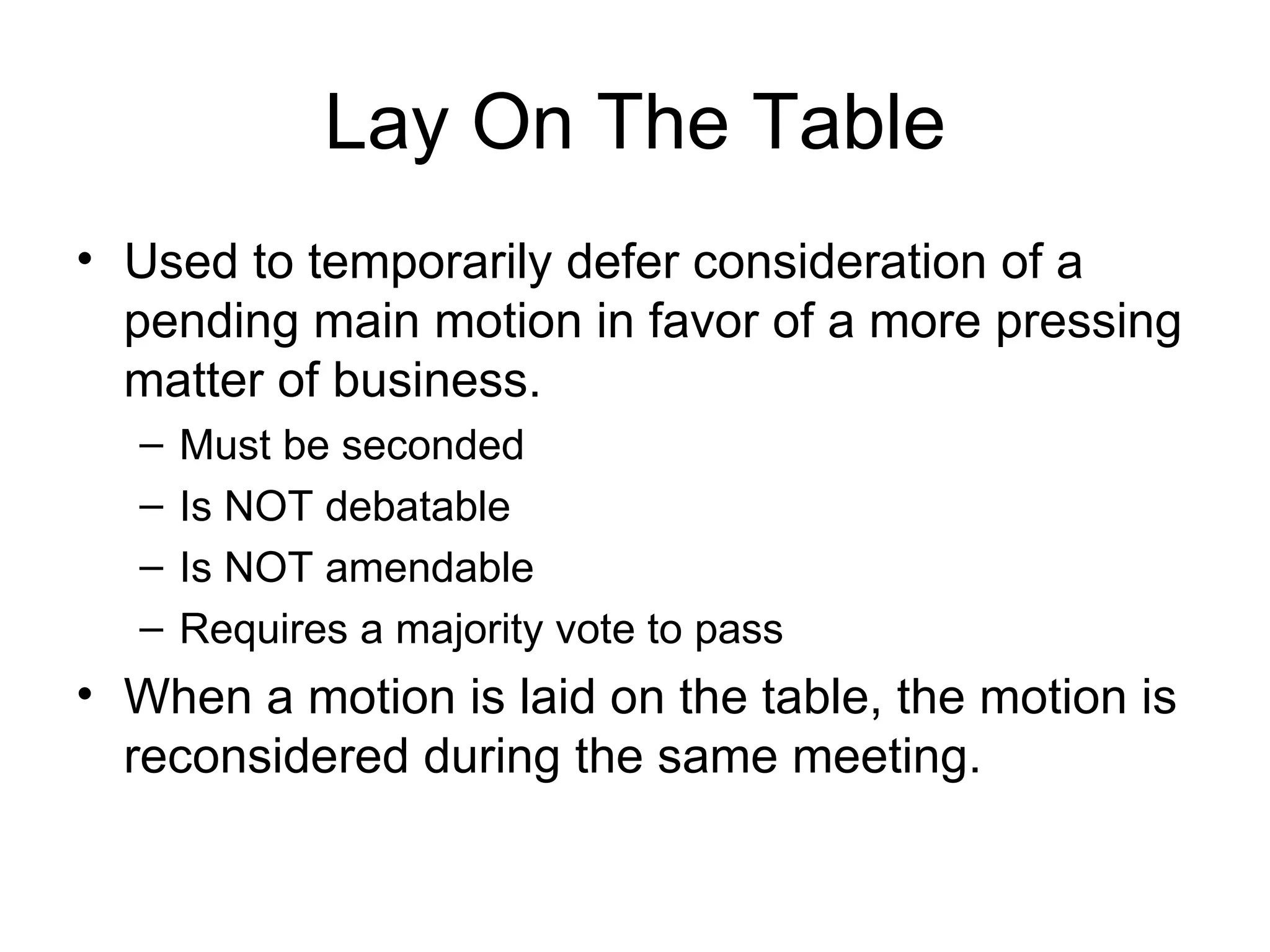 Lay On The Table Used to temporarily defer consideration of a pending main motion in favor of a more pressing matter of business. Must be seconded Is NOT debatable Is NOT amendable Requires a majority vote to pass When a motion is laid on the table, the motion is reconsidered during the same meeting. 