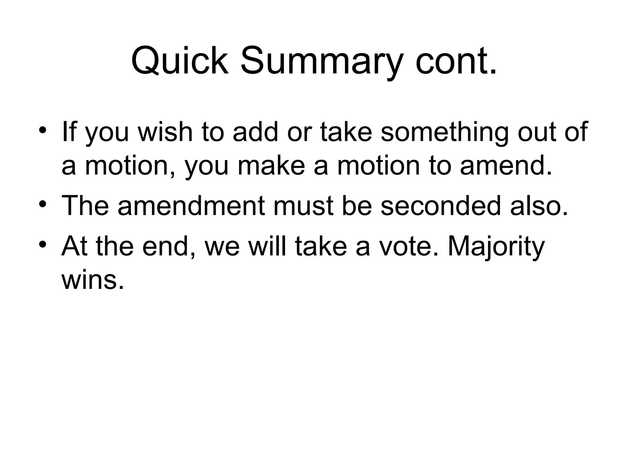 Quick Summary cont. If you wish to add or take something out of a motion, you make a motion to amend. The amendment must be seconded also. At the end, we will take a vote. Majority wins. 