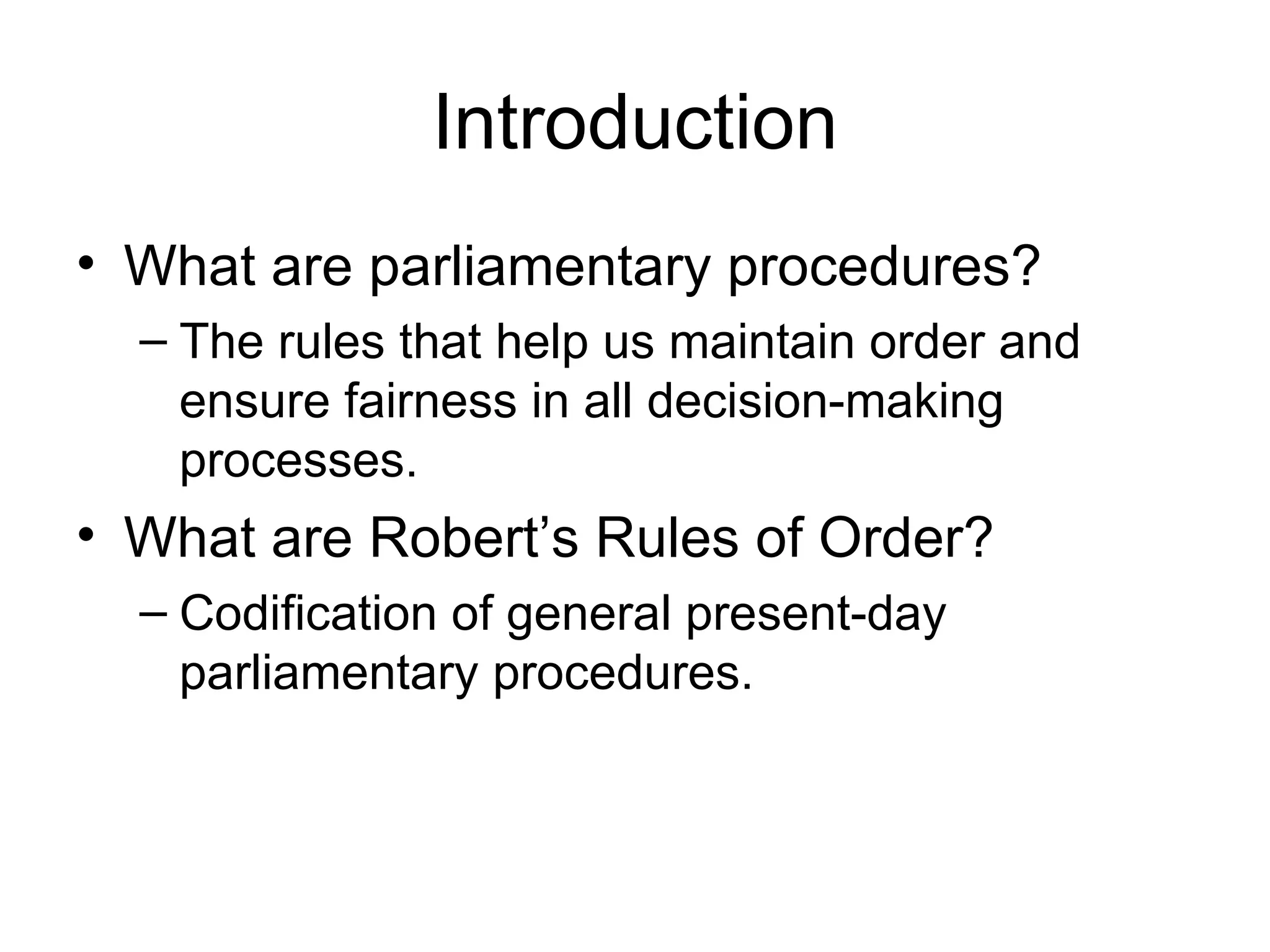 Introduction What are parliamentary procedures? The rules that help us maintain order and ensure fairness in all decision-making processes. What are Robert’s Rules of Order? Codification of general present-day parliamentary procedures. 