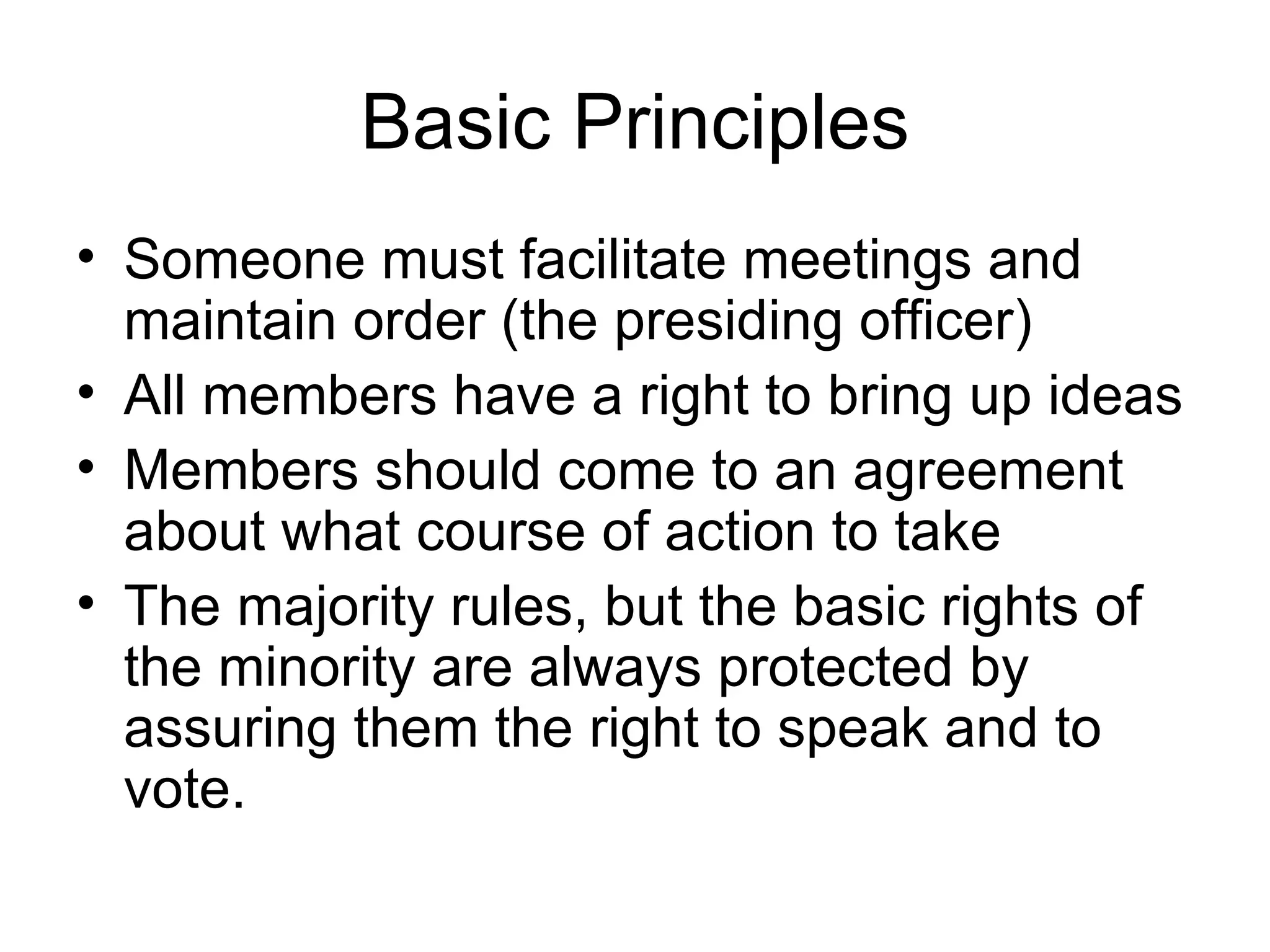 Basic Principles Someone must facilitate meetings and maintain order (the presiding officer) All members have a right to bring up ideas Members should come to an agreement about what course of action to take The majority rules, but the basic rights of the minority are always protected by assuring them the right to speak and to vote. 