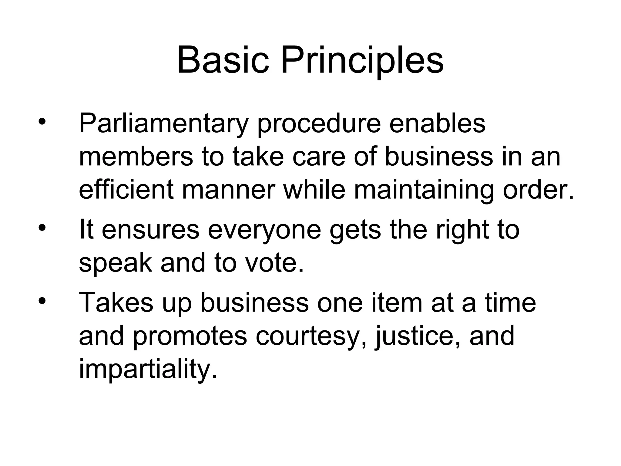 Basic Principles Parliamentary procedure enables members to take care of business in an efficient manner while maintaining order. It ensures everyone gets the right to speak and to vote. Takes up business one item at a time and promotes courtesy, justice, and impartiality. 