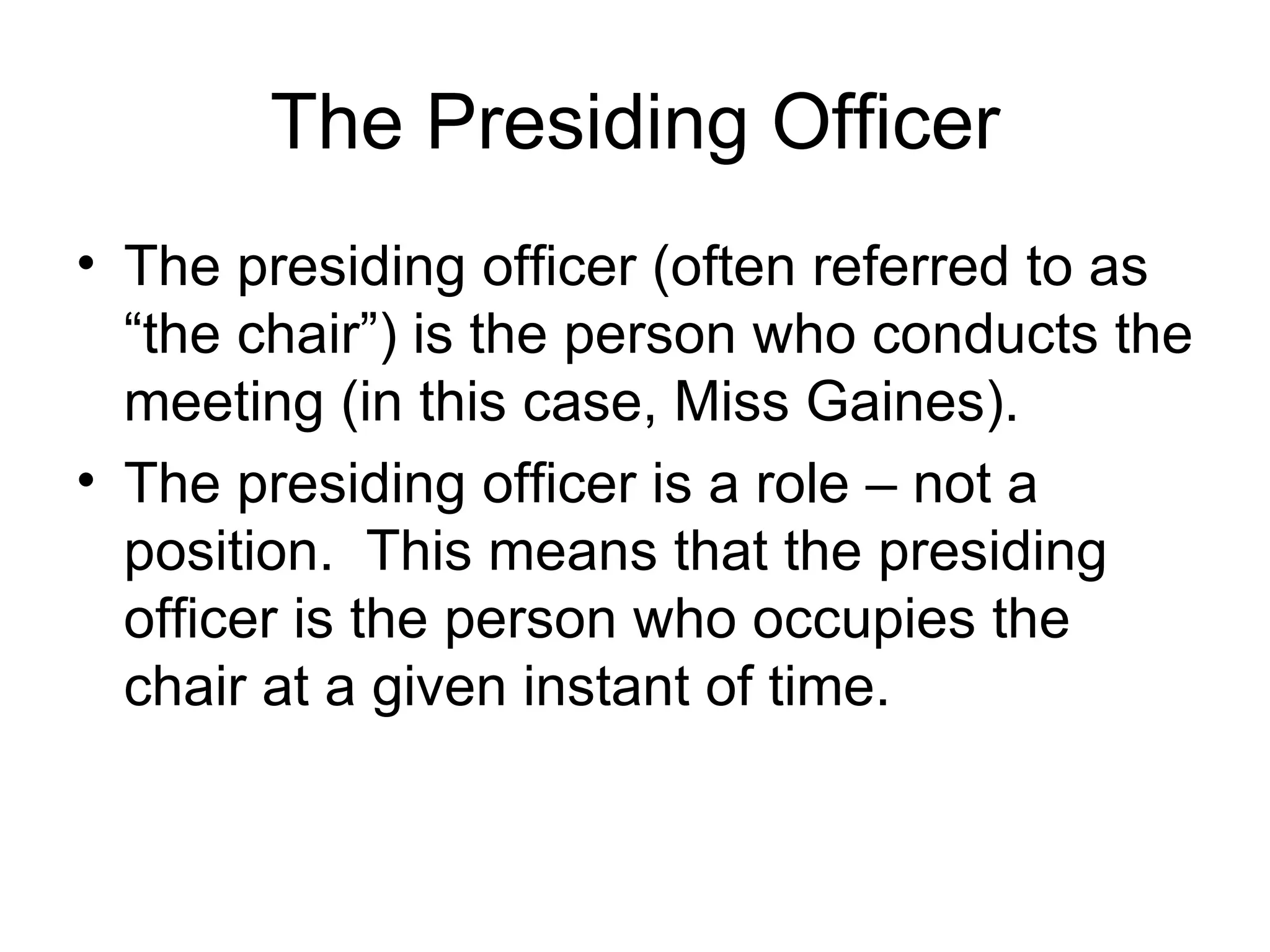 The Presiding Officer The presiding officer (often referred to as “the chair”) is the person who conducts the meeting (in this case, Miss Gaines). The presiding officer is a role – not a position.  This means that the presiding officer is the person who occupies the chair at a given instant of time. 