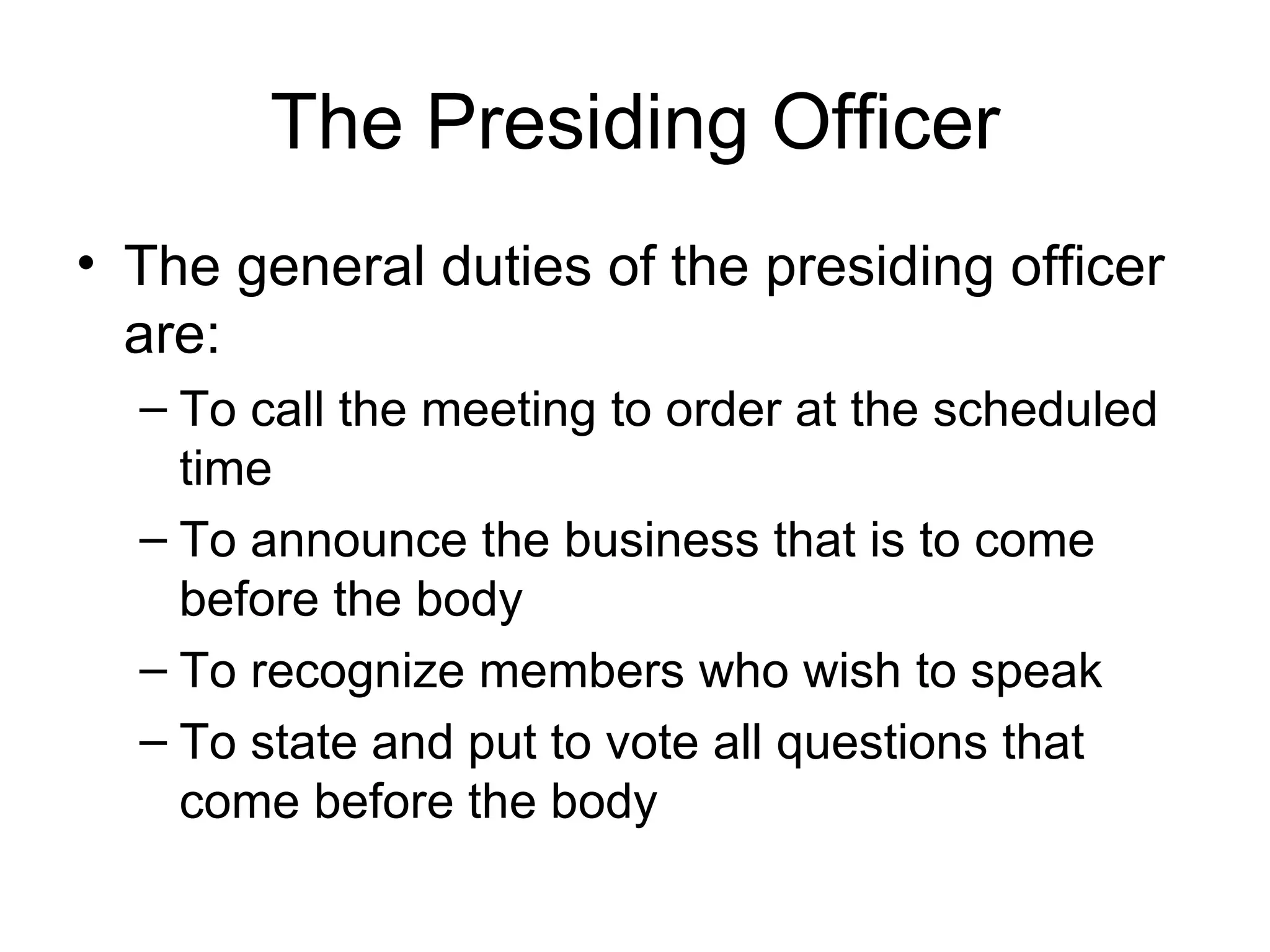 The Presiding Officer The general duties of the presiding officer are: To call the meeting to order at the scheduled time To announce the business that is to come before the body To recognize members who wish to speak To state and put to vote all questions that come before the body 