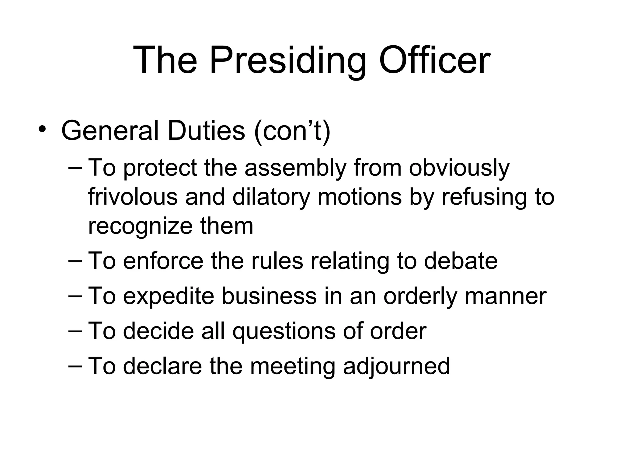 The Presiding Officer General Duties (con’t) To protect the assembly from obviously frivolous and dilatory motions by refusing to recognize them To enforce the rules relating to debate To expedite business in an orderly manner To decide all questions of order To declare the meeting adjourned 