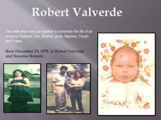This slide show was put together to remember the life of an
amazing Husband, Son, Brother, Uncle, Nephew, Cousin
and Friend.
Born December 15, 1978 to Robert Valverde
and Susanne Romero
 