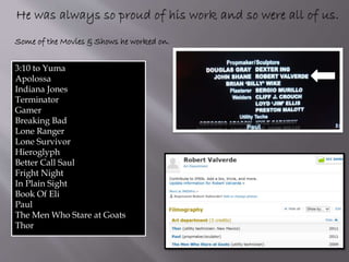 3:10 to Yuma
Apolossa
Indiana Jones
Terminator
Gamer
Breaking Bad
Lone Ranger
Lone Survivor
Hieroglyph
Better Call Saul
Fright Night
In Plain Sight
Book Of Eli
Paul
The Men Who Stare at Goats
Thor
Some of the Movies & Shows he worked on.
 