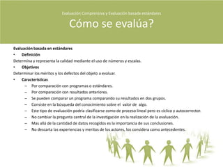 Evaluación Comprensiva y Evaluación basada estándares Qué es evaluación?El propósito central de la evaluación es descubrir la calidad.Ir mas allá de los objetivos que plantean los clientes.La evaluación comprensiva es basada en criterios e interpretativa al mismo tiempo.Es importante en la evaluación revelar tanto los aspectos positivos como negativos del evaluando.En la evaluación basada en estándares predominan los instrumentos, en la evaluación comprensiva los significados descubiertos en la evaluación.Los datos cuantitativos y cualitativos son complementarios mas no confirmativos.“Las preguntas centrales de toda evaluación seguirán siendo: ¿cuál es la calidad del evaluando? Y ¿cuáles son las principales percepciones que se tienen de su calidad?” (Stake 2006, P 383).