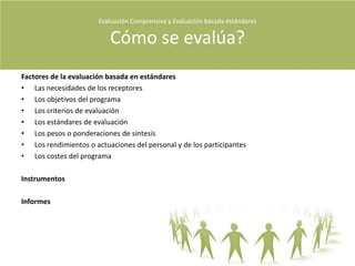 Evaluación Comprensiva y Evaluación basada estándares Qué Evaluamos?Cuestiones que necesitan interpretaciónSon los problemas seleccionados y propuestos en formas de preguntas que influyen en el significado que damos a una situación concreta.Cada evaluador genera sus propias cuestiones.Para tener en cuenta : Sesgo“Hacemos caso de los intereses de los patrocinadores, los administradores del programa, los profesionales educativos, los estudiantes y los miembros de la comunidad, pero las cuestiones de estudio no se escogen para favorecer esos intereses. Nuestra intensión central no es la de ser útiles a los agentes implicados, sino la de ayudarles a entender lo que el programa tiene de bueno y demás” (Stake 2006,  P275)Diagrama para desarrollar una cuestión de interés¿Qué fuentes?¿Que virtudes?¿Qué problemas?¿Qué más?¿A quién le importa?¿Qué métodos?¿Qué hay historias?