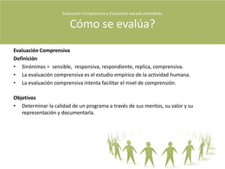Evaluación Comprensiva y Evaluación basada estándares Qué Evaluamos?Que evaluamosLa estandarización de programas.La imparcialidad de los programas.El desarrollo del personal.Los test del alumnado.Los objetivos de un programa.El funcionamiento interno de una organización.Decisiones.Utilización.Acreditación institucional.La  búsqueda de  meritos  y defectos.En educación: Puede tratarse de una clase, de un curso en línea, de una innovación o de una escuela .