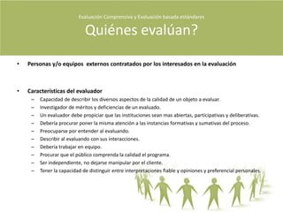 Evaluación Comprensiva y Evaluación basada estándares Cómo se evalúa?Evaluación ComprensivaDefiniciónSinónimos =  sensible,  responsiva, respondiente, replica, comprensiva.La evaluación comprensiva es el estudio empírico de la actividad humana.La evaluación comprensiva intenta facilitar el nivel de comprensión.ObjetivosDeterminar la calidad de un programa a través de sus meritos, su valor y su representación y documentarla.