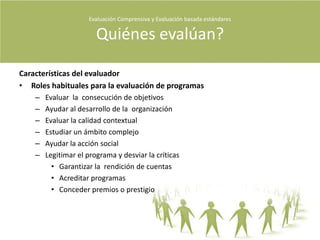 Evaluación Comprensiva y Evaluación basada estándares Cómo se evalúa?Evaluación ComprensivaCaracterísticasMúltiple uso de instrumentos.Saber elegir a las personas correctas a las que preguntar es uno de los primeros pasos dentro de la evaluación.A veces la información que se entrega en el proceso de la evaluación se sesga solo a la mejora.InstrumentosAnálisis y síntesisInformesEn el informe se debe describir al evaluando, al programa, al método de evaluación y sus resultados sean positivos o negativos.Se debe tener cuidado de resaltar la subjetividad en los datos y de la interpretación.Se espera que les llegue a los diversos grupos que les parezca importante, entendiendo con esto que el evaluador se puede ver afectado.Debe argumentar los aspectos encontrados del evaluando.El evaluador deberá ayudar a construir las conclusiones del estudio a su lector apoyado en sus recomendaciones.