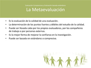 Personas y/o equipos  externos contratados por los interesados en la evaluaciónCaracterísticas del evaluadorCapacidad de describir los diversos aspectos de la calidad de un objeto a evaluar.Investigador de méritos y deficiencias de un evaluado.Un evaluador debe propiciar que las instituciones sean mas abiertas, participativas y deliberativas.Debería procurar poner la misma atención a las instancias formativas y sumativas del proceso.Preocuparse por entender al evaluando.Describir al evaluando con sus interacciones.Debería trabajar en equipo.Procurar que el público comprenda la calidad el programa.Ser independiente, no dejarse manipular por el cliente.Tener la capacidad de distinguir entre interpretaciones fiable y opiniones y preferencial personales.Evaluación Comprensiva y Evaluación basada estándares Quiénes evalúan?