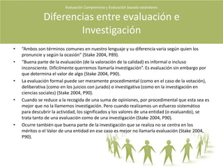 Características del evaluadorEl buen evaluador no se debe anticipar a los estándares, pero debe tenerlos en cuenta si existen. Estos serán construidos en el proceso de evaluación.Todo evaluador deberá establecer un conjunto de controles y contrapesos para determinar si el programa se está desviando del curso previsto. Hay que plantearse una y otra vez la pregunta ?Qué puede estar yendo mal?.El evaluador debe servir a:Clientes.Personal del programa.Los receptores del mismo.Los agentes implicados .Al público en General.A sus colegas evaluadores .A los estudiantes que estudian evaluación.Evaluación Comprensiva y Evaluación basada estándares Quiénes evalúan?